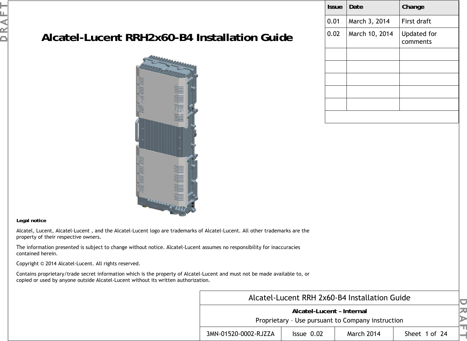 Alcatel-Lucent RRH2x60-B4 Installation GuideIssue Date Change0.01 March 3, 2014 First draft0.02 March 10, 2014 Updated for commentsLegal noticeAlcatel, Lucent, Alcatel-Lucent , and the Alcatel-Lucent logo are trademarks of Alcatel-Lucent. All other trademarks are the property of their respective owners.Th  i f ti   t d i   bj t t   h   ith t  ti  Al t lL t   ibilit  f  ii Al t lL t RRH 2 60B4 I t ll ti  G idThe information presented is subject to change without notice. Alcatel-Lucent assumes no responsibility for inaccuracies contained herein.Copyright © 2014 Alcatel-Lucent. All rights reserved.Contains proprietary/trade secret information which is the property of Alcatel-Lucent and must not be made available to, or copied or used by anyone outside Alcatel-Lucent without its written authorization.Alcatel-Lucent RRH 2x60-B4Alcatel-Lucent – InternalProprietary – Use pursuant to Company instruction3MN-01520-0002-RJZZA Issue 0.02 March 2014CAlcatel-Lucent RRH 2x60-B4 Installation GuideAlcatel-Lucent – InternalProprietary – Use pursuant to Company instruction3MN-01520-0002-RJZZA Issue  0.02 March 2014 Sheet  1 of  24