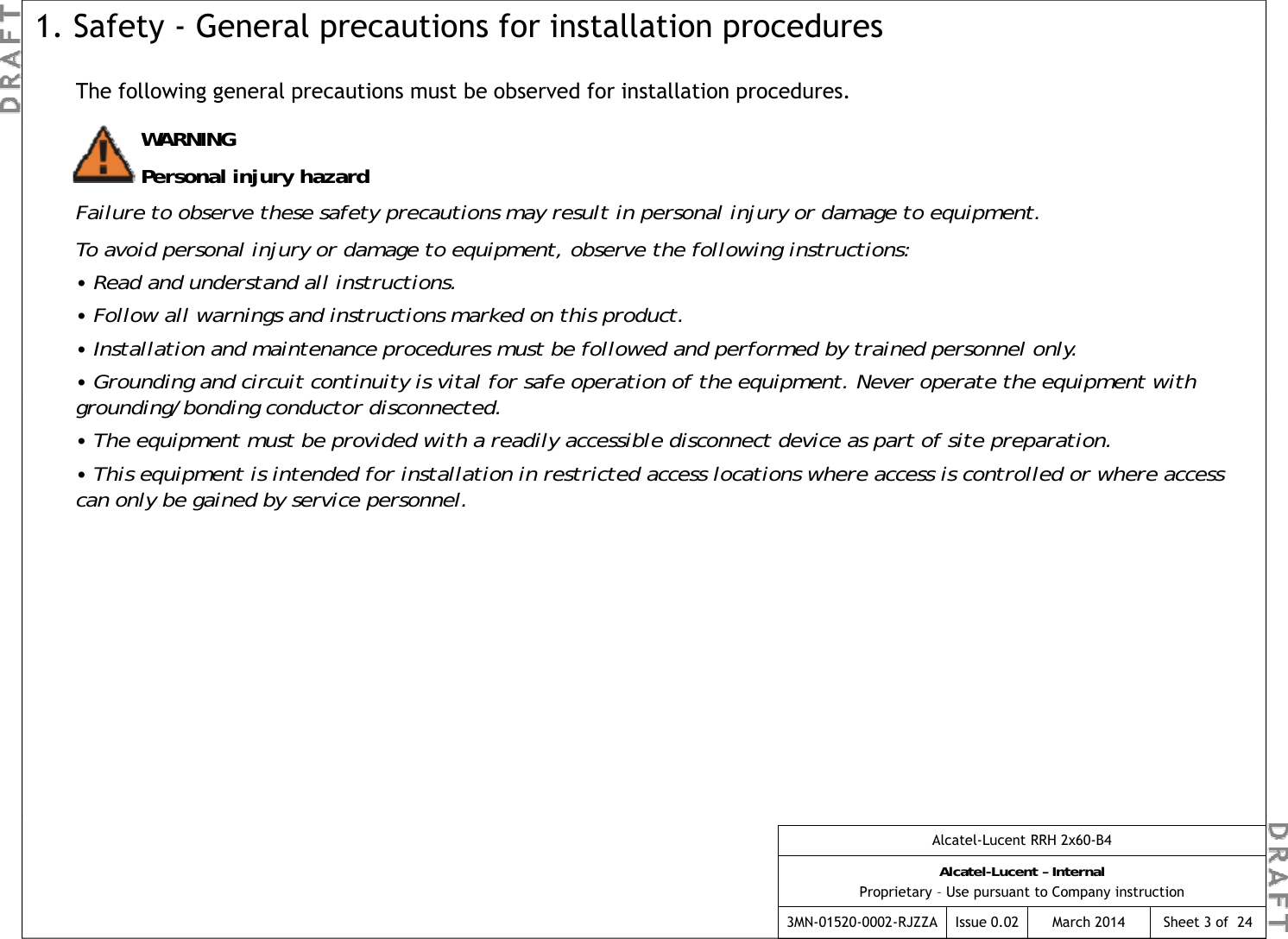 The following general precautions must be observed for installation procedures.1. Safety - General precautions for installation proceduresWARNINGPersonal injury hazardFailure to observe these safety precautions may result in personal injury or damage to equipment.To avoid personal injury or damage to equipment, observe the following instructions:pygqp g• Read and understand all instructions.• Follow all warnings and instructions marked on this product.• Installation and maintenance procedures must be followed and performed by trained personnel only.• Grounding and circuit continuity is vital for safe operation of the equipment. Never operate the equipment with di /b di  d  di dgrounding/bonding conductor disconnected.• The equipment must be provided with a readily accessible disconnect device as part of site preparation.• This equipment is intended for installation in restricted access locations where access is controlled or where access can only be gained by service personnel. Alcatel-Lucent RRH 2x60-B4Alcatel-Lucent – InternalProprietary – Use pursuant to Company instruction3MN-01520-0002-RJZZA Issue 0.02 March 2014 Sheet 3 of  24