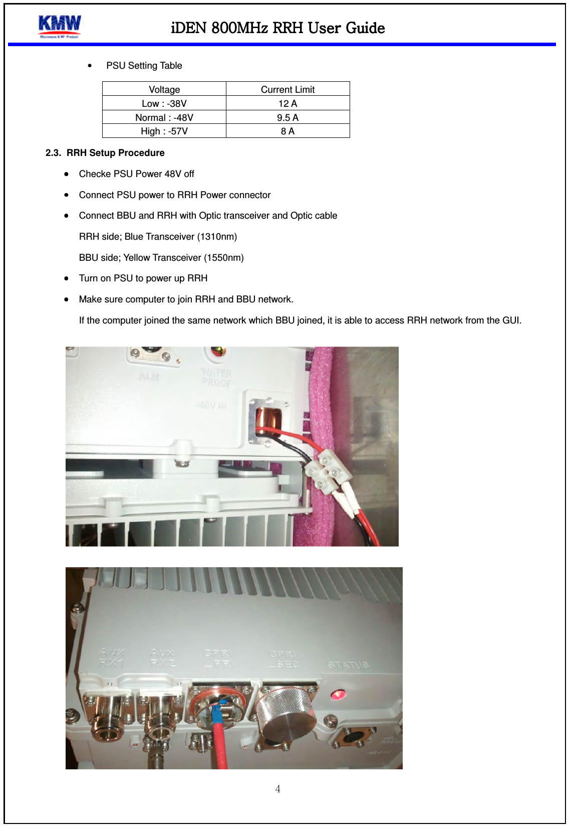 iDEN 800MHz RRHiDEN 800MHz RRHiDEN 800MHz RRHiDEN 800MHz RRH    UUUUser Guideser Guideser Guideser Guide     •  PSU Setting Table Voltage  Current Limit Low : -38V  12 A Normal : -48V  9.5 A High : -57V  8 A 2.3.  RRH Setup Procedure   •••• Checke PSU Power 48V off •••• Connect PSU power to RRH Power connector •••• Connect BBU and RRH with Optic transceiver and Optic cable RRH side; Blue Transceiver (1310nm) BBU side; Yellow Transceiver (1550nm) •••• Turn on PSU to power up RRH •••• Make sure computer to join RRH and BBU network. If the computer joined the same network which BBU joined, it is able to access RRH network from the GUI.     