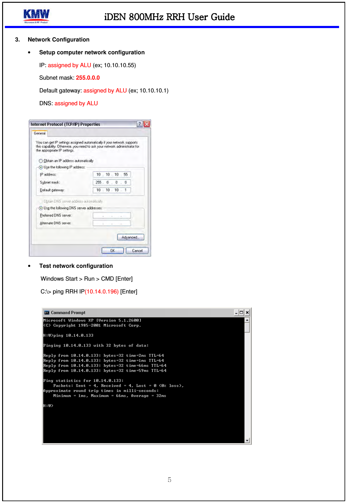 iDEN 800MHz RRHiDEN 800MHz RRHiDEN 800MHz RRHiDEN 800MHz RRH    UUUUser Guideser Guideser Guideser Guide     3.  Network Configuration • Setup computer network configuration IP: assigned by ALU (ex; 10.10.10.55) Subnet mask: 255.0.0.0   Default gateway: assigned by ALU (ex; 10.10.10.1) DNS: assigned by ALU   • Test network configuration   Windows Start &gt; Run &gt; CMD [Enter] C:\&gt; ping RRH IP(10.14.0.196) [Enter]     
