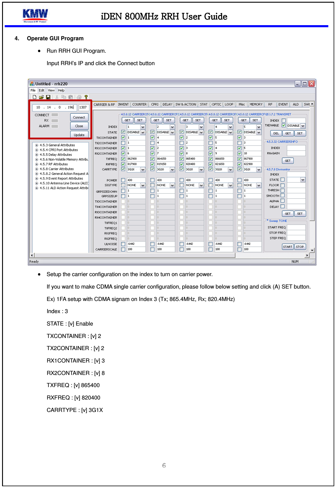 iDEN 800MHz RRHiDEN 800MHz RRHiDEN 800MHz RRHiDEN 800MHz RRH4.  Operate GUI Program •••• Run RRH GUI Program. Input RRH’s IP and click the Connect button •••• Setup the carrier configuration on the index to turn oIf you want to make CDMA single carrier configuration, please follow below setting and click (A) SET button.Ex) 1FA setup with CDMA signam on Index 3 (Tx; 865.4MHz, Rx; 820.4MHz)Index : 3 STATE : [v] Enable TXCONTAINER : [v] 2 TX2CONTAINER : [v] 2 RX1CONTAINER : [v] 3 RX2CONTAINER : [v] 8 TXFREQ : [v] 865400 RXFREQ : [v] 820400 CARRTYPE : [v] 3G1X    iDEN 800MHz RRHiDEN 800MHz RRHiDEN 800MHz RRHiDEN 800MHz RRH    UUUUser Guideser Guideser Guideser Guide    Input RRH’s IP and click the Connect button Setup the carrier configuration on the index to turn on carrier power. If you want to make CDMA single carrier configuration, please follow below setting and click (A) SET button.Ex) 1FA setup with CDMA signam on Index 3 (Tx; 865.4MHz, Rx; 820.4MHz)   If you want to make CDMA single carrier configuration, please follow below setting and click (A) SET button. 