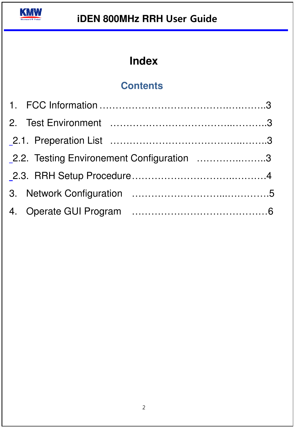  iDEN 800MHz RRH User Guide  2    Index Contents 1. FCC Information ………………………………….….……..3 2. Test Environment  ………………………………..………..3  2.1. Preperation List  …………………………………..……..3  2.2. Testing Environement Configuration  …………..……..3  2.3. RRH Setup Procedure …………………………..……….4 3. Network Configuration  ………………………...………….5 4. Operate GUI Program  ……………………………………6     