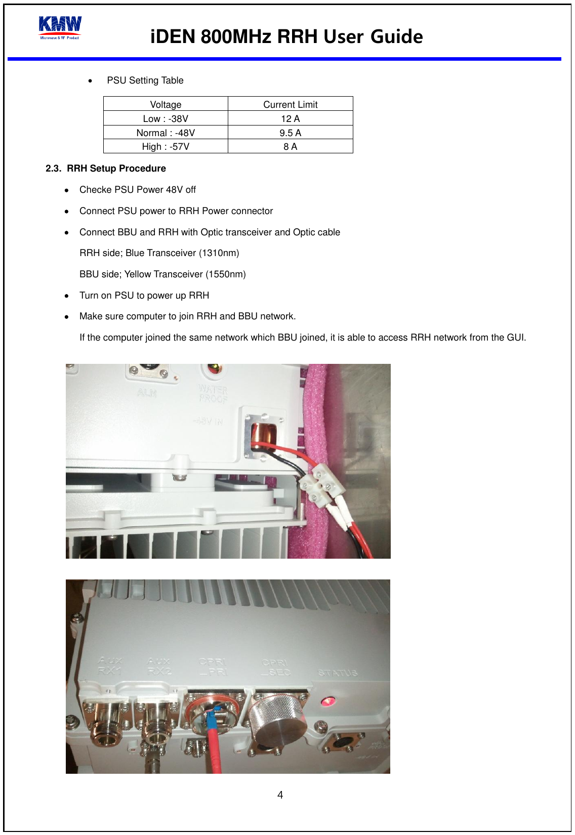  iDEN 800MHz RRH User Guide  4    PSU Setting Table Voltage Current Limit Low : -38V 12 A Normal : -48V 9.5 A High : -57V 8 A 2.3.  RRH Setup Procedure    Checke PSU Power 48V off  Connect PSU power to RRH Power connector  Connect BBU and RRH with Optic transceiver and Optic cable RRH side; Blue Transceiver (1310nm) BBU side; Yellow Transceiver (1550nm)  Turn on PSU to power up RRH  Make sure computer to join RRH and BBU network. If the computer joined the same network which BBU joined, it is able to access RRH network from the GUI.      