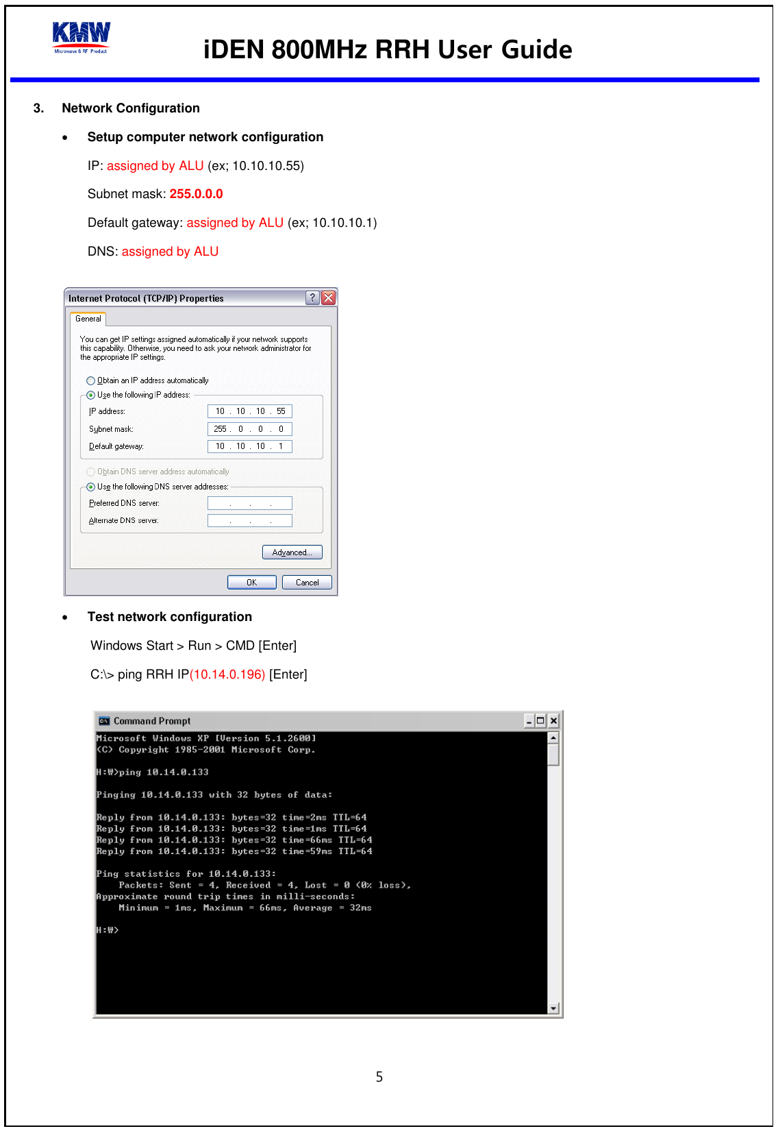  iDEN 800MHz RRH User Guide  5  3.  Network Configuration  Setup computer network configuration IP: assigned by ALU (ex; 10.10.10.55) Subnet mask: 255.0.0.0   Default gateway: assigned by ALU (ex; 10.10.10.1) DNS: assigned by ALU    Test network configuration   Windows Start &gt; Run &gt; CMD [Enter] C:\&gt; ping RRH IP(10.14.0.196) [Enter]    