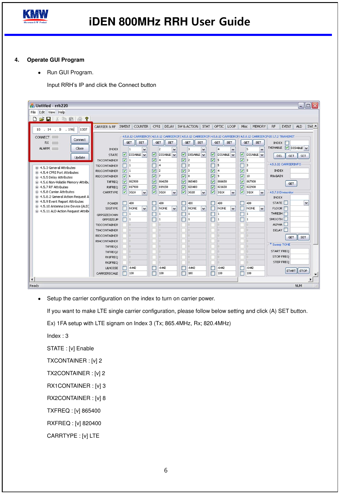  iDEN 800MHz RRH User Guide  6   4.  Operate GUI Program  Run GUI Program. Input RRH’s IP and click the Connect button    Setup the carrier configuration on the index to turn on carrier power. If you want to make LTE single carrier configuration, please follow below setting and click (A) SET button. Ex) 1FA setup with LTE signam on Index 3 (Tx; 865.4MHz, Rx; 820.4MHz) Index : 3 STATE : [v] Enable TXCONTAINER : [v] 2 TX2CONTAINER : [v] 2 RX1CONTAINER : [v] 3 RX2CONTAINER : [v] 8 TXFREQ : [v] 865400 RXFREQ : [v] 820400 CARRTYPE : [v] LTE   