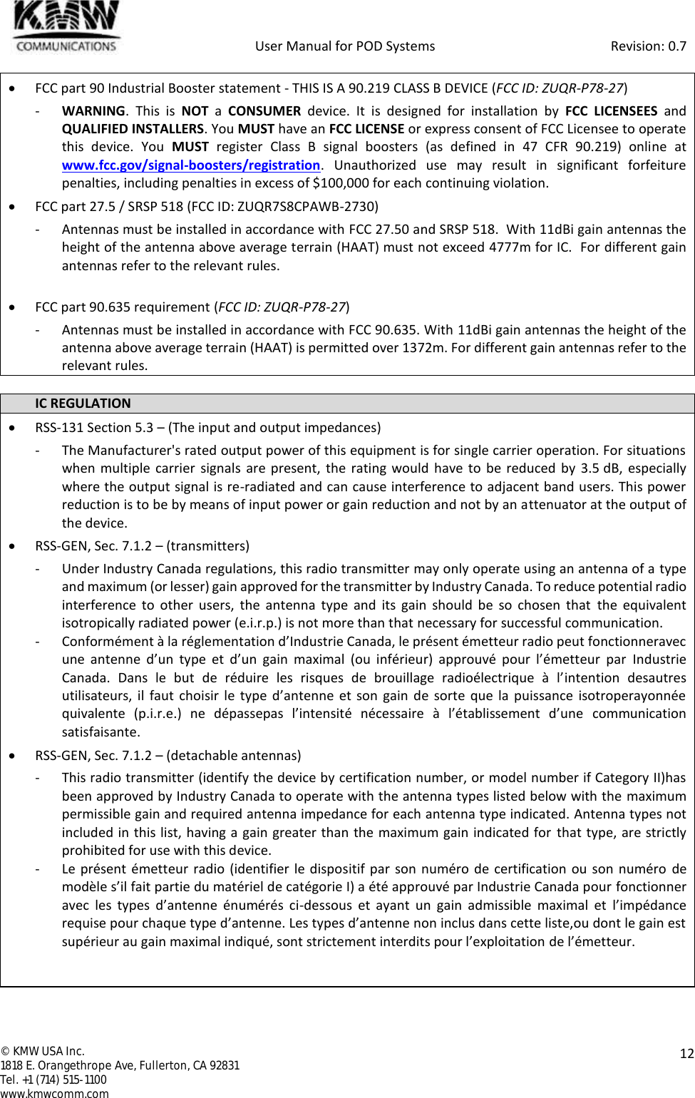            User Manual for POD Systems                                                     Revision: 0.7  ©  KMW USA Inc. 1818 E. Orangethrope Ave, Fullerton, CA 92831 Tel. +1 (714) 515-1100 www.kmwcomm.com  12   FCC part 90 Industrial Booster statement - THIS IS A 90.219 CLASS B DEVICE (FCC ID: ZUQR-P78-27) - WARNING.  This  is  NOT a  CONSUMER  device.  It  is  designed  for  installation  by  FCC LICENSEES  and QUALIFIED INSTALLERS. You MUST have an FCC LICENSE or express consent of FCC Licensee to operate this  device.  You  MUST  register  Class  B  signal  boosters  (as  defined  in  47  CFR  90.219)  online  at www.fcc.gov/signal-boosters/registration.  Unauthorized  use  may  result  in  significant  forfeiture penalties, including penalties in excess of $100,000 for each continuing violation.  FCC part 27.5 / SRSP 518 (FCC ID: ZUQR7S8CPAWB-2730) - Antennas must be installed in accordance with FCC 27.50 and SRSP 518.  With 11dBi gain antennas the height of the antenna above average terrain (HAAT) must not exceed 4777m for IC.  For different gain antennas refer to the relevant rules.   FCC part 90.635 requirement (FCC ID: ZUQR-P78-27) - Antennas must be installed in accordance with FCC 90.635. With 11dBi gain antennas the height of the antenna above average terrain (HAAT) is permitted over 1372m. For different gain antennas refer to the relevant rules.  IC REGULATION  RSS-131 Section 5.3 – (The input and output impedances) - The Manufacturer&apos;s rated output power of this equipment is for single carrier operation. For situations when multiple  carrier  signals are present,  the rating would have to  be reduced  by  3.5 dB, especially where the output signal is re-radiated and can cause interference to adjacent band users. This power reduction is to be by means of input power or gain reduction and not by an attenuator at the output of the device.  RSS-GEN, Sec. 7.1.2 – (transmitters) - Under Industry Canada regulations, this radio transmitter may only operate using an antenna of a type and maximum (or lesser) gain approved for the transmitter by Industry Canada. To reduce potential radio interference  to  other  users,  the  antenna  type  and  its  gain  should  be  so  chosen  that  the equivalent isotropically radiated power (e.i.r.p.) is not more than that necessary for successful communication. - Conformément à la réglementation d’Industrie Canada, le présent émetteur radio peut fonctionneravec une  antenne  d’un  type  et  d’un  gain  maximal  (ou  inférieur)  approuvé  pour  l’émetteur  par  Industrie Canada.  Dans  le  but  de  réduire  les  risques  de  brouillage  radioélectrique  à  l’intention  desautres utilisateurs, il  faut  choisir  le  type  d’antenne  et son  gain de sorte  que la  puissance isotroperayonnée quivalente  (p.i.r.e.)  ne  dépassepas  l’intensité  nécessaire  à  l’établissement  d’une  communication satisfaisante.  RSS-GEN, Sec. 7.1.2 – (detachable antennas) - This radio transmitter (identify the device by certification number, or model number if Category II)has been approved by Industry Canada to operate with the antenna types listed below with the maximum permissible gain and required antenna impedance for each antenna type indicated. Antenna types not included in this list, having a gain greater than the maximum gain indicated for that type, are strictly prohibited for use with this device. - Le présent émetteur radio  (identifier le dispositif par son numéro de certification ou son numéro de modèle s’il fait partie du matériel de catégorie I) a été approuvé par Industrie Canada pour fonctionner avec  les  types  d’antenne  énumérés  ci-dessous  et  ayant  un  gain  admissible  maximal  et  l’impédance requise pour chaque type d’antenne. Les types d’antenne non inclus dans cette liste,ou dont le gain est supérieur au gain maximal indiqué, sont strictement interdits pour l’exploitation de l’émetteur.   