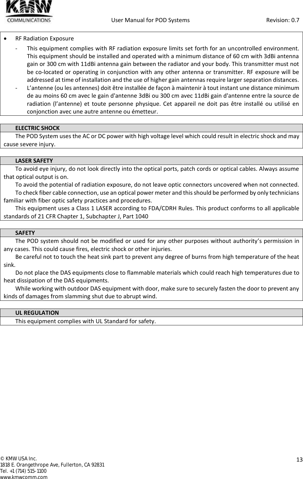            User Manual for POD Systems                                                     Revision: 0.7  ©  KMW USA Inc. 1818 E. Orangethrope Ave, Fullerton, CA 92831 Tel. +1 (714) 515-1100 www.kmwcomm.com  13   RF Radiation Exposure  - This equipment complies with RF radiation exposure limits set forth for an uncontrolled environment. This equipment should be installed and operated with a minimum distance of 60 cm with 3dBi antenna gain or 300 cm with 11dBi antenna gain between the radiator and your body. This transmitter must not be co-located or operating in conjunction with any other antenna or transmitter. RF exposure will be addressed at time of installation and the use of higher gain antennas require larger separation distances. - L’antenne (ou les antennes) doit être installée de façon à maintenir à tout instant une distance minimum de au moins 60 cm avec le gain d&apos;antenne 3dBi ou 300 cm avec 11dBi gain d&apos;antenne entre la source de radiation  (l’antenne) et  toute personne  physique. Cet  appareil  ne doit  pas  être  installé  ou  utilisé  en conjonction avec une autre antenne ou émetteur.  ELECTRIC SHOCK The POD System uses the AC or DC power with high voltage level which could result in electric shock and may cause severe injury.  LASER SAFETY To avoid eye injury, do not look directly into the optical ports, patch cords or optical cables. Always assume that optical output is on. To avoid the potential of radiation exposure, do not leave optic connectors uncovered when not connected. To check fiber cable connection, use an optical power meter and this should be performed by only technicians familiar with fiber optic safety practices and procedures. This equipment uses a Class 1 LASER according to FDA/CDRH Rules. This product conforms to all applicable standards of 21 CFR Chapter 1, Subchapter J, Part 1040  SAFETY The POD system should not be modified or used for any other purposes without authority’s permission in any cases. This could cause fires, electric shock or other injuries.  Be careful not to touch the heat sink part to prevent any degree of burns from high temperature of the heat sink. Do not place the DAS equipments close to flammable materials which could reach high temperatures due to heat dissipation of the DAS equipments. While working with outdoor DAS equipment with door, make sure to securely fasten the door to prevent any kinds of damages from slamming shut due to abrupt wind.  UL REGULATION This equipment complies with UL Standard for safety.    