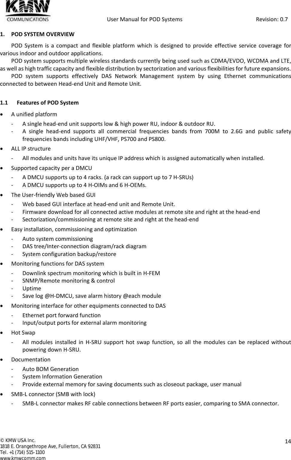            User Manual for POD Systems                                                     Revision: 0.7  ©  KMW USA Inc. 1818 E. Orangethrope Ave, Fullerton, CA 92831 Tel. +1 (714) 515-1100 www.kmwcomm.com  14  1. POD SYSTEM OVERVIEW POD  System  is a  compact  and flexible  platform which  is  designed  to  provide  effective  service  coverage for various indoor and outdoor applications. POD system supports multiple wireless standards currently being used such as CDMA/EVDO, WCDMA and LTE, as well as high traffic capacity and flexible distribution by sectorization and various flexibilities for future expansions. POD  system  supports  effectively  DAS  Network  Management  system  by  using  Ethernet  communications connected to between Head-end Unit and Remote Unit.  1.1 Features of POD System  A unified platform - A single head-end unit supports low &amp; high power RU, indoor &amp; outdoor RU. - A  single  head-end  supports  all  commercial  frequencies  bands  from  700M  to  2.6G  and  public  safety frequencies bands including UHF/VHF, PS700 and PS800.  ALL IP structure - All modules and units have its unique IP address which is assigned automatically when installed.  Supported capacity per a DMCU - A DMCU supports up to 4 racks. (a rack can support up to 7 H-SRUs) - A DMCU supports up to 4 H-OIMs and 6 H-OEMs.   The User-friendly Web based GUI - Web based GUI interface at head-end unit and Remote Unit. - Firmware download for all connected active modules at remote site and right at the head-end - Sectorization/commissioning at remote site and right at the head-end  Easy installation, commissioning and optimization - Auto system commissioning - DAS tree/Inter-connection diagram/rack diagram - System configuration backup/restore   Monitoring functions for DAS system - Downlink spectrum monitoring which is built in H-FEM - SNMP/Remote monitoring &amp; control - Uptime - Save log @H-DMCU, save alarm history @each module  Monitoring interface for other equipments connected to DAS - Ethernet port forward function - Input/output ports for external alarm monitoring  Hot Swap - All  modules installed in  H-SRU support  hot  swap  function, so  all  the  modules  can  be  replaced  without powering down H-SRU.   Documentation - Auto BOM Generation - System Information Generation - Provide external memory for saving documents such as closeout package, user manual  SMB-L connector (SMB with lock) - SMB-L connector makes RF cable connections between RF ports easier, comparing to SMA connector. 