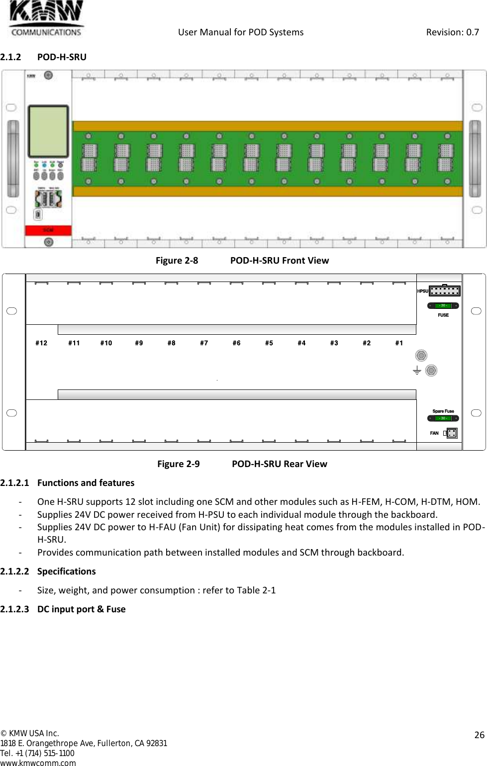            User Manual for POD Systems                                                     Revision: 0.7  ©  KMW USA Inc. 1818 E. Orangethrope Ave, Fullerton, CA 92831 Tel. +1 (714) 515-1100 www.kmwcomm.com  26  2.1.2 POD-H-SRU  Figure 2-8  POD-H-SRU Front View  Figure 2-9  POD-H-SRU Rear View 2.1.2.1 Functions and features - One H-SRU supports 12 slot including one SCM and other modules such as H-FEM, H-COM, H-DTM, HOM. - Supplies 24V DC power received from H-PSU to each individual module through the backboard. - Supplies 24V DC power to H-FAU (Fan Unit) for dissipating heat comes from the modules installed in POD-H-SRU. - Provides communication path between installed modules and SCM through backboard. 2.1.2.2 Specifications - Size, weight, and power consumption : refer to Table 2-1 2.1.2.3 DC input port &amp; Fuse - 30 -- 30 -#12 #11 #10 #9 #8 #7 #6 #5 #4 #3 #2 #1HPSUFUSESpare FuseFAN