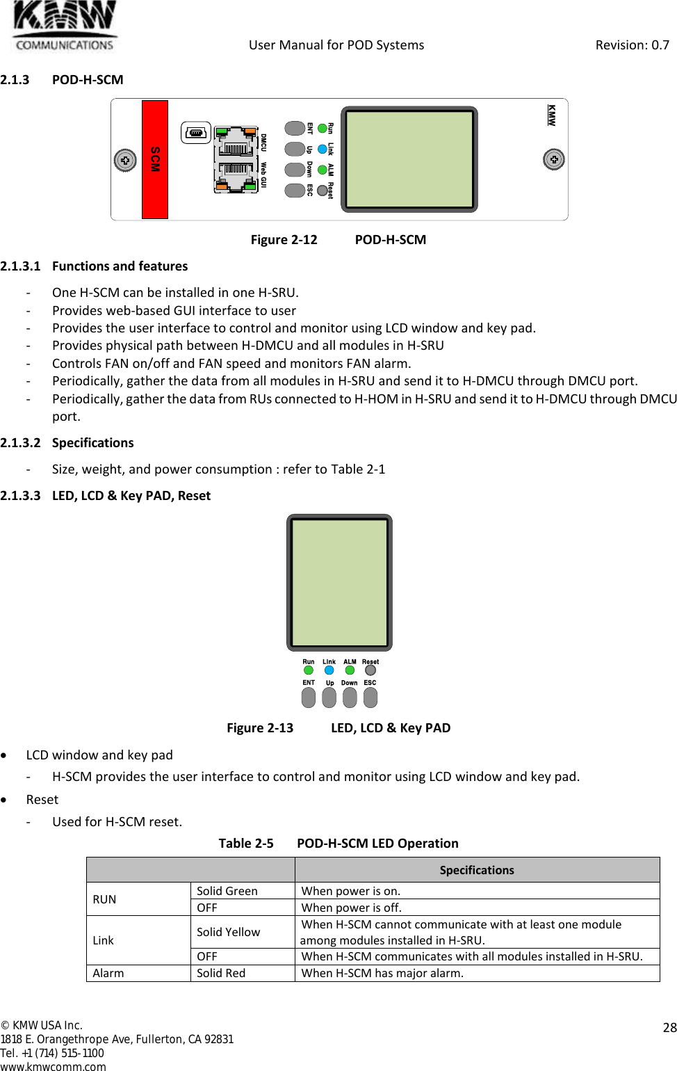            User Manual for POD Systems                                                     Revision: 0.7  ©  KMW USA Inc. 1818 E. Orangethrope Ave, Fullerton, CA 92831 Tel. +1 (714) 515-1100 www.kmwcomm.com  28  2.1.3 POD-H-SCM  Figure 2-12 POD-H-SCM 2.1.3.1 Functions and features - One H-SCM can be installed in one H-SRU. - Provides web-based GUI interface to user - Provides the user interface to control and monitor using LCD window and key pad. - Provides physical path between H-DMCU and all modules in H-SRU - Controls FAN on/off and FAN speed and monitors FAN alarm. - Periodically, gather the data from all modules in H-SRU and send it to H-DMCU through DMCU port. - Periodically, gather the data from RUs connected to H-HOM in H-SRU and send it to H-DMCU through DMCU port. 2.1.3.2 Specifications - Size, weight, and power consumption : refer to Table 2-1 2.1.3.3 LED, LCD &amp; Key PAD, Reset  Figure 2-13  LED, LCD &amp; Key PAD  LCD window and key pad - H-SCM provides the user interface to control and monitor using LCD window and key pad.  Reset - Used for H-SCM reset. Table 2-5  POD-H-SCM LED Operation  Specifications RUN Solid Green When power is on. OFF When power is off. Link Solid Yellow When H-SCM cannot communicate with at least one module among modules installed in H-SRU. OFF When H-SCM communicates with all modules installed in H-SRU. Alarm Solid Red When H-SCM has major alarm. Run Link ALM ResetENT Up Down ESCDMCU Web GUISCMKMWRun Link ALM ResetENT Up Down ESC