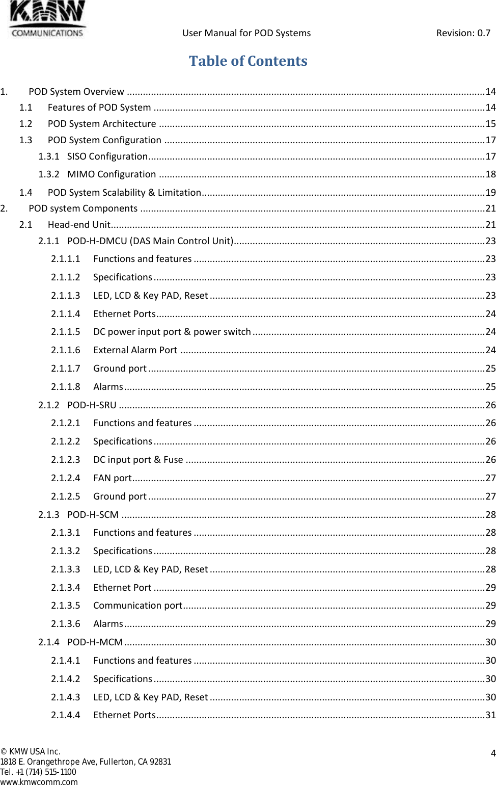            User Manual for POD Systems                                                     Revision: 0.7  ©  KMW USA Inc. 1818 E. Orangethrope Ave, Fullerton, CA 92831 Tel. +1 (714) 515-1100 www.kmwcomm.com  4  Table of Contents 1. POD System Overview ...................................................................................................................................... 14 1.1 Features of POD System ............................................................................................................................ 14 1.2 POD System Architecture .......................................................................................................................... 15 1.3 POD System Configuration ........................................................................................................................ 17 1.3.1 SISO Configuration .............................................................................................................................. 17 1.3.2 MIMO Configuration .......................................................................................................................... 18 1.4 POD System Scalability &amp; Limitation .......................................................................................................... 19 2. POD system Components ................................................................................................................................. 21 2.1 Head-end Unit............................................................................................................................................ 21 2.1.1 POD-H-DMCU (DAS Main Control Unit) .............................................................................................. 23 2.1.1.1 Functions and features ............................................................................................................. 23 2.1.1.2 Specifications ............................................................................................................................ 23 2.1.1.3 LED, LCD &amp; Key PAD, Reset ....................................................................................................... 23 2.1.1.4 Ethernet Ports ........................................................................................................................... 24 2.1.1.5 DC power input port &amp; power switch ....................................................................................... 24 2.1.1.6 External Alarm Port .................................................................................................................. 24 2.1.1.7 Ground port .............................................................................................................................. 25 2.1.1.8 Alarms ....................................................................................................................................... 25 2.1.2 POD-H-SRU ......................................................................................................................................... 26 2.1.2.1 Functions and features ............................................................................................................. 26 2.1.2.2 Specifications ............................................................................................................................ 26 2.1.2.3 DC input port &amp; Fuse ................................................................................................................ 26 2.1.2.4 FAN port .................................................................................................................................... 27 2.1.2.5 Ground port .............................................................................................................................. 27 2.1.3 POD-H-SCM ........................................................................................................................................ 28 2.1.3.1 Functions and features ............................................................................................................. 28 2.1.3.2 Specifications ............................................................................................................................ 28 2.1.3.3 LED, LCD &amp; Key PAD, Reset ....................................................................................................... 28 2.1.3.4 Ethernet Port ............................................................................................................................ 29 2.1.3.5 Communication port ................................................................................................................. 29 2.1.3.6 Alarms ....................................................................................................................................... 29 2.1.4 POD-H-MCM ....................................................................................................................................... 30 2.1.4.1 Functions and features ............................................................................................................. 30 2.1.4.2 Specifications ............................................................................................................................ 30 2.1.4.3 LED, LCD &amp; Key PAD, Reset ....................................................................................................... 30 2.1.4.4 Ethernet Ports ........................................................................................................................... 31 