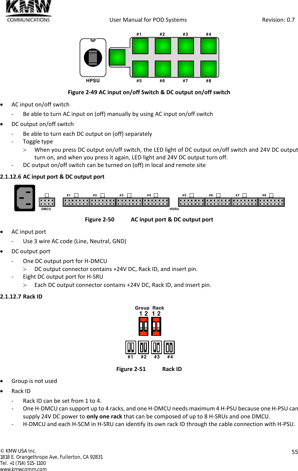            User Manual for POD Systems                                                     Revision: 0.7  ©  KMW USA Inc. 1818 E. Orangethrope Ave, Fullerton, CA 92831 Tel. +1 (714) 515-1100 www.kmwcomm.com  55   Figure 2-49 AC input on/off Switch &amp; DC output on/off switch  AC input on/off switch - Be able to turn AC input on (off) manually by using AC input on/off switch  DC output on/off switch - Be able to turn each DC output on (off) separately - Toggle type   When you press DC output on/off switch, the LED light of DC output on/off switch and 24V DC output turn on, and when you press it again, LED light and 24V DC output turn off. - DC output on/off switch can be turned on (off) in local and remote site 2.1.12.6 AC input port &amp; DC output port    Figure 2-50  AC input port &amp; DC output port  AC input port - Use 3 wire AC code (Line, Neutral, GND)  DC output port - One DC output port for H-DMCU  DC output connector contains +24V DC, Rack ID, and insert pin. - Eight DC output port for H-SRU  Each DC output connector contains +24V DC, Rack ID, and insert pin. 2.1.12.7 Rack ID  Figure 2-51  Rack ID  Group is not used  Rack ID - Rack ID can be set from 1 to 4. - One H-DMCU can support up to 4 racks, and one H-DMCU needs maximum 4 H-PSU because one H-PSU can supply 24V DC power to only one rack that can be composed of up to 8 H-SRUs and one DMCU.  - H-DMCU and each H-SCM in H-SRU can identify its own rack ID through the cable connection with H-PSU. HPSU#1             #2             #3             #4#5             #6             #7             #8#1 #2  #3  #4  #5   #6  #7 #8   DMCU HSRU   #1     #2     #3     #41 2  1 2Group  Rack