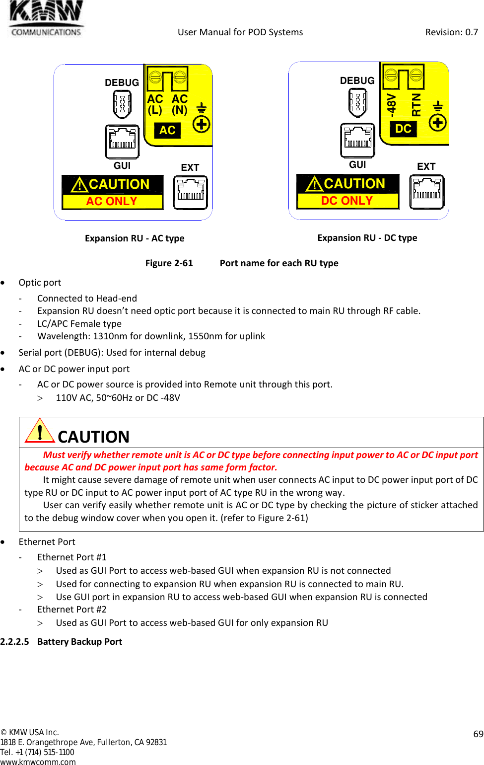            User Manual for POD Systems                                                     Revision: 0.7  ©  KMW USA Inc. 1818 E. Orangethrope Ave, Fullerton, CA 92831 Tel. +1 (714) 515-1100 www.kmwcomm.com  69   Expansion RU - AC type  Expansion RU - DC type Figure 2-61  Port name for each RU type  Optic port - Connected to Head-end - Expansion RU doesn’t need optic port because it is connected to main RU through RF cable. - LC/APC Female type - Wavelength: 1310nm for downlink, 1550nm for uplink  Serial port (DEBUG): Used for internal debug  AC or DC power input port - AC or DC power source is provided into Remote unit through this port.  110V AC, 50~60Hz or DC -48V   CAUTION Must verify whether remote unit is AC or DC type before connecting input power to AC or DC input port because AC and DC power input port has same form factor. It might cause severe damage of remote unit when user connects AC input to DC power input port of DC type RU or DC input to AC power input port of AC type RU in the wrong way.  User can verify easily whether remote unit is AC or DC type by checking the picture of sticker attached to the debug window cover when you open it. (refer to Figure 2-61)   Ethernet Port - Ethernet Port #1  Used as GUI Port to access web-based GUI when expansion RU is not connected  Used for connecting to expansion RU when expansion RU is connected to main RU.  Use GUI port in expansion RU to access web-based GUI when expansion RU is connected - Ethernet Port #2  Used as GUI Port to access web-based GUI for only expansion RU 2.2.2.5 Battery Backup Port GUIACAC ONLYCAUTION  !AC(L) AC(N)EXTDEBUGGUIDCDC ONLYCAUTION  !RTN-48VEXTDEBUG