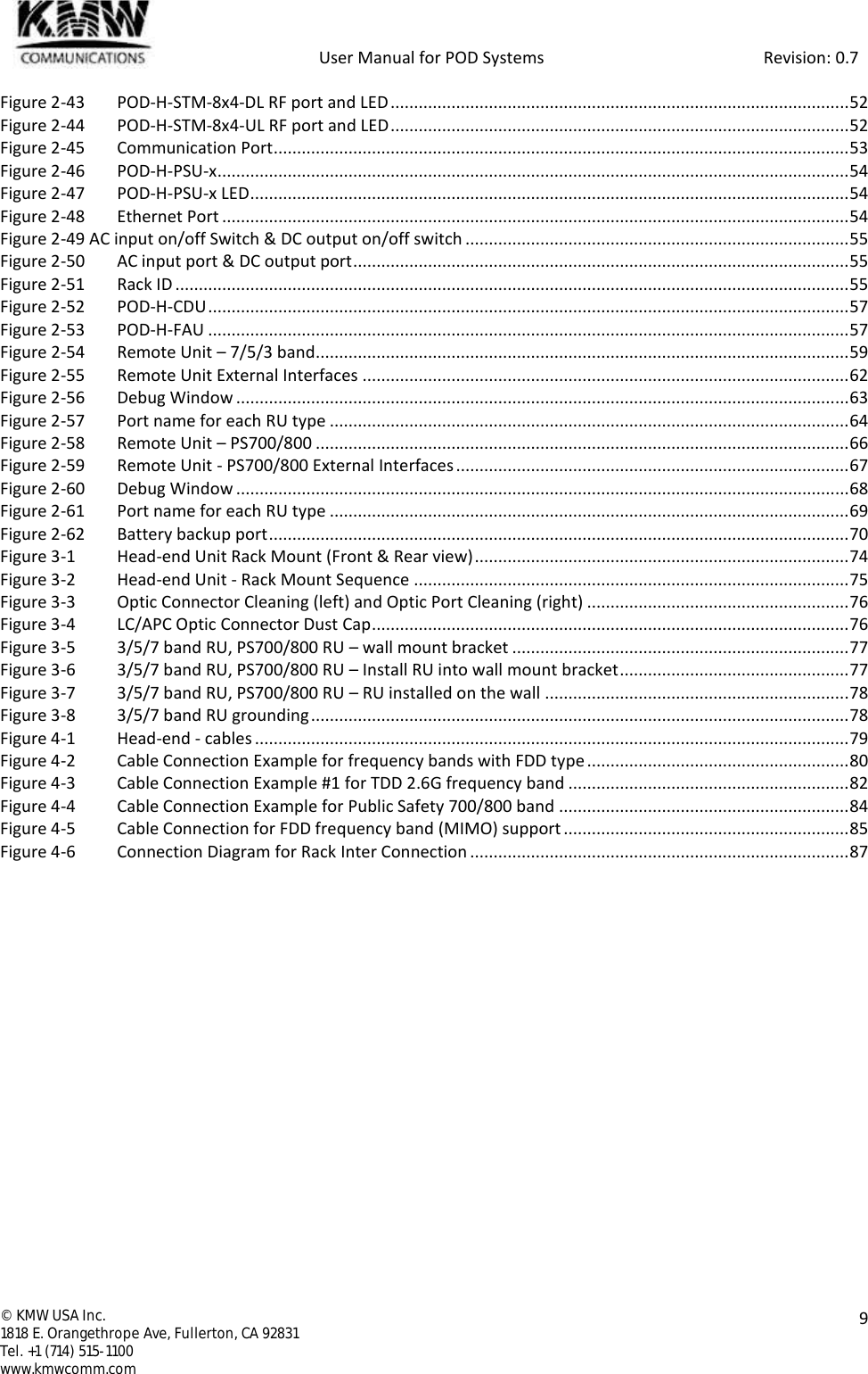            User Manual for POD Systems                                                     Revision: 0.7  ©  KMW USA Inc. 1818 E. Orangethrope Ave, Fullerton, CA 92831 Tel. +1 (714) 515-1100 www.kmwcomm.com  9  Figure 2-43 POD-H-STM-8x4-DL RF port and LED .................................................................................................. 52 Figure 2-44 POD-H-STM-8x4-UL RF port and LED .................................................................................................. 52 Figure 2-45 Communication Port ........................................................................................................................... 53 Figure 2-46 POD-H-PSU-x ....................................................................................................................................... 54 Figure 2-47 POD-H-PSU-x LED ................................................................................................................................ 54 Figure 2-48 Ethernet Port ...................................................................................................................................... 54 Figure 2-49 AC input on/off Switch &amp; DC output on/off switch .................................................................................. 55 Figure 2-50 AC input port &amp; DC output port .......................................................................................................... 55 Figure 2-51 Rack ID ................................................................................................................................................ 55 Figure 2-52 POD-H-CDU ......................................................................................................................................... 57 Figure 2-53 POD-H-FAU ......................................................................................................................................... 57 Figure 2-54 Remote Unit – 7/5/3 band .................................................................................................................. 59 Figure 2-55 Remote Unit External Interfaces ........................................................................................................ 62 Figure 2-56 Debug Window ................................................................................................................................... 63 Figure 2-57 Port name for each RU type ............................................................................................................... 64 Figure 2-58 Remote Unit – PS700/800 .................................................................................................................. 66 Figure 2-59 Remote Unit - PS700/800 External Interfaces .................................................................................... 67 Figure 2-60 Debug Window ................................................................................................................................... 68 Figure 2-61 Port name for each RU type ............................................................................................................... 69 Figure 2-62 Battery backup port ............................................................................................................................ 70 Figure 3-1 Head-end Unit Rack Mount (Front &amp; Rear view) ................................................................................ 74 Figure 3-2 Head-end Unit - Rack Mount Sequence ............................................................................................. 75 Figure 3-3 Optic Connector Cleaning (left) and Optic Port Cleaning (right) ........................................................ 76 Figure 3-4 LC/APC Optic Connector Dust Cap ...................................................................................................... 76 Figure 3-5 3/5/7 band RU, PS700/800 RU – wall mount bracket ........................................................................ 77 Figure 3-6 3/5/7 band RU, PS700/800 RU – Install RU into wall mount bracket ................................................. 77 Figure 3-7 3/5/7 band RU, PS700/800 RU – RU installed on the wall ................................................................. 78 Figure 3-8 3/5/7 band RU grounding ................................................................................................................... 78 Figure 4-1 Head-end - cables ............................................................................................................................... 79 Figure 4-2 Cable Connection Example for frequency bands with FDD type ........................................................ 80 Figure 4-3 Cable Connection Example #1 for TDD 2.6G frequency band ............................................................ 82 Figure 4-4 Cable Connection Example for Public Safety 700/800 band .............................................................. 84 Figure 4-5 Cable Connection for FDD frequency band (MIMO) support ............................................................. 85 Figure 4-6 Connection Diagram for Rack Inter Connection ................................................................................. 87     