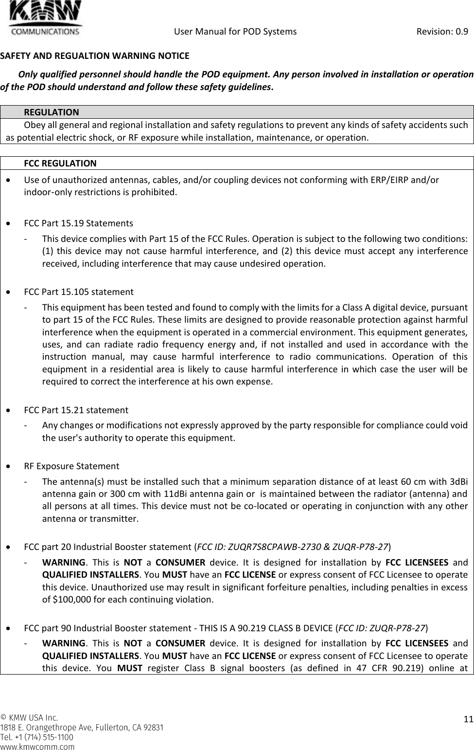            User Manual for POD Systems                                                     Revision: 0.9    11  SAFETY AND REGUALTION WARNING NOTICE Only qualified personnel should handle the POD equipment. Any person involved in installation or operation of the POD should understand and follow these safety guidelines.  REGULATION Obey all general and regional installation and safety regulations to prevent any kinds of safety accidents such as potential electric shock, or RF exposure while installation, maintenance, or operation.   FCC REGULATION  Use of unauthorized antennas, cables, and/or coupling devices not conforming with ERP/EIRP and/or indoor‐only restrictions is prohibited.   FCC Part 15.19 Statements - This device complies with Part 15 of the FCC Rules. Operation is subject to the following two conditions: (1) this device may not cause harmful interference, and (2) this device must accept any  interference received, including interference that may cause undesired operation.   FCC Part 15.105 statement  - This equipment has been tested and found to comply with the limits for a Class A digital device, pursuant to part 15 of the FCC Rules. These limits are designed to provide reasonable protection against harmful interference when the equipment is operated in a commercial environment. This equipment generates, uses,  and  can  radiate  radio  frequency  energy  and,  if  not  installed  and  used  in  accordance  with  the instruction  manual,  may  cause  harmful  interference  to  radio  communications.  Operation  of  this equipment in a residential area is likely to  cause harmful interference in which case the user will be required to correct the interference at his own expense.   FCC Part 15.21 statement - Any changes or modifications not expressly approved by the party responsible for compliance could void the user&apos;s authority to operate this equipment.   RF Exposure Statement - The antenna(s) must be installed such that a minimum separation distance of at least 60 cm with 3dBi antenna gain or 300 cm with 11dBi antenna gain or  is maintained between the radiator (antenna) and all persons at all times. This device must not be co-located or operating in conjunction with any other antenna or transmitter.   FCC part 20 Industrial Booster statement (FCC ID: ZUQR7S8CPAWB-2730 &amp; ZUQR-P78-27) - WARNING.  This  is  NOT a  CONSUMER  device.  It  is  designed  for  installation  by  FCC LICENSEES  and QUALIFIED INSTALLERS. You MUST have an FCC LICENSE or express consent of FCC Licensee to operate this device. Unauthorized use may result in significant forfeiture penalties, including penalties in excess of $100,000 for each continuing violation.   FCC part 90 Industrial Booster statement - THIS IS A 90.219 CLASS B DEVICE (FCC ID: ZUQR-P78-27) - WARNING.  This  is  NOT a  CONSUMER  device.  It  is  designed  for  installation  by  FCC LICENSEES  and QUALIFIED INSTALLERS. You MUST have an FCC LICENSE or express consent of FCC Licensee to operate this  device.  You  MUST  register  Class  B  signal  boosters  (as  defined  in  47  CFR  90.219)  online  at 