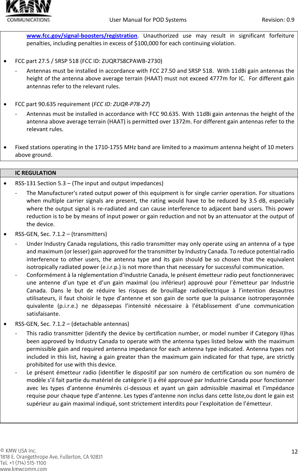            User Manual for POD Systems                                                     Revision: 0.9    12  www.fcc.gov/signal-boosters/registration.  Unauthorized  use  may  result  in  significant  forfeiture penalties, including penalties in excess of $100,000 for each continuing violation.   FCC part 27.5 / SRSP 518 (FCC ID: ZUQR7S8CPAWB-2730) - Antennas must be installed in accordance with FCC 27.50 and SRSP 518.  With 11dBi gain antennas the height of the antenna above average terrain (HAAT) must not exceed 4777m for IC.  For different gain antennas refer to the relevant rules.   FCC part 90.635 requirement (FCC ID: ZUQR-P78-27) - Antennas must be installed in accordance with FCC 90.635. With 11dBi gain antennas the height of the antenna above average terrain (HAAT) is permitted over 1372m. For different gain antennas refer to the relevant rules.   Fixed stations operating in the 1710-1755 MHz band are limited to a maximum antenna height of 10 meters above ground.  IC REGULATION  RSS-131 Section 5.3 – (The input and output impedances) - The Manufacturer&apos;s rated output power of this equipment is for single carrier operation. For situations when multiple  carrier signals are present,  the rating  would have  to be  reduced by 3.5 dB,  especially where the output signal is re-radiated and can cause interference to adjacent band users. This power reduction is to be by means of input power or gain reduction and not by an attenuator at the output of the device.  RSS-GEN, Sec. 7.1.2 – (transmitters) - Under Industry Canada regulations, this radio transmitter may only operate using an antenna of a type and maximum (or lesser) gain approved for the transmitter by Industry Canada. To reduce potential radio interference  to  other users,  the  antenna  type  and  its  gain  should  be  so  chosen  that  the  equivalent isotropically radiated power (e.i.r.p.) is not more than that necessary for successful communication. - Conformément à la réglementation d’Industrie Canada, le présent émetteur radio peut fonctionneravec une  antenne  d’un  type  et  d’un  gain  maximal  (ou  inférieur)  approuvé  pour  l’émetteur  par  Industrie Canada.  Dans  le  but  de  réduire  les  risques  de  brouillage  radioélectrique  à  l’intention  desautres utilisateurs, il  faut  choisir le type  d’antenne  et son  gain de sorte  que la  puissance  isotroperayonnée quivalente  (p.i.r.e.)  ne  dépassepas  l’intensité  nécessaire  à  l’établissement  d’une  communication satisfaisante.  RSS-GEN, Sec. 7.1.2 – (detachable antennas) - This radio transmitter (identify the device by certification number, or model number if Category II)has been approved by Industry Canada to operate with the antenna types listed below with the maximum permissible gain and required antenna impedance for each antenna type indicated. Antenna types not included in this list, having a gain greater than the maximum gain indicated for that type, are strictly prohibited for use with this device. - Le présent émetteur radio (identifier le dispositif par son numéro de certification  ou son numéro de modèle s’il fait partie du matériel de catégorie I) a été approuvé par Industrie Canada pour fonctionner avec  les  types  d’antenne  énumérés  ci-dessous  et  ayant  un  gain  admissible  maximal  et  l’impédance requise pour chaque type d’antenne. Les types d’antenne non inclus dans cette liste,ou dont le gain est supérieur au gain maximal indiqué, sont strictement interdits pour l’exploitation de l’émetteur.   