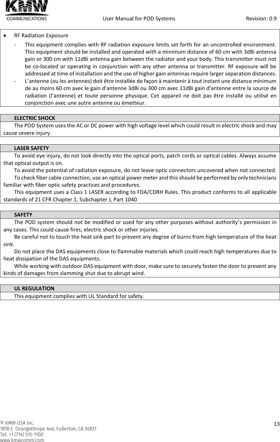            User Manual for POD Systems                                                     Revision: 0.9    13   RF Radiation Exposure  - This equipment complies with RF radiation exposure limits set forth for an uncontrolled environment. This equipment should be installed and operated with a minimum distance of 60 cm with 3dBi antenna gain or 300 cm with 11dBi antenna gain between the radiator and your body. This transmitter must not be co-located or operating in conjunction with any other antenna or transmitter. RF exposure will be addressed at time of installation and the use of higher gain antennas require larger separation distances. - L’antenne (ou les antennes) doit être installée de façon à maintenir à tout instant une distance minimum de au moins 60 cm avec le gain d&apos;antenne 3dBi ou 300 cm avec 11dBi gain d&apos;antenne entre la source de radiation  (l’antenne) et  toute personne  physique.  Cet  appareil ne  doit  pas  être installé ou utilisé en conjonction avec une autre antenne ou émetteur.  ELECTRIC SHOCK The POD System uses the AC or DC power with high voltage level which could result in electric shock and may cause severe injury.  LASER SAFETY To avoid eye injury, do not look directly into the optical ports, patch cords or optical cables. Always assume that optical output is on. To avoid the potential of radiation exposure, do not leave optic connectors uncovered when not connected. To check fiber cable connection, use an optical power meter and this should be performed by only technicians familiar with fiber optic safety practices and procedures. This equipment uses a Class 1 LASER according to FDA/CDRH Rules. This product conforms to all applicable standards of 21 CFR Chapter 1, Subchapter J, Part 1040  SAFETY The POD system should not be modified or used for any other purposes without authority’s permission in any cases. This could cause fires, electric shock or other injuries.  Be careful not to touch the heat sink part to prevent any degree of burns from high temperature of the heat sink. Do not place the DAS equipments close to flammable materials which could reach high temperatures due to heat dissipation of the DAS equipments. While working with outdoor DAS equipment with door, make sure to securely fasten the door to prevent any kinds of damages from slamming shut due to abrupt wind.  UL REGULATION This equipment complies with UL Standard for safety.    