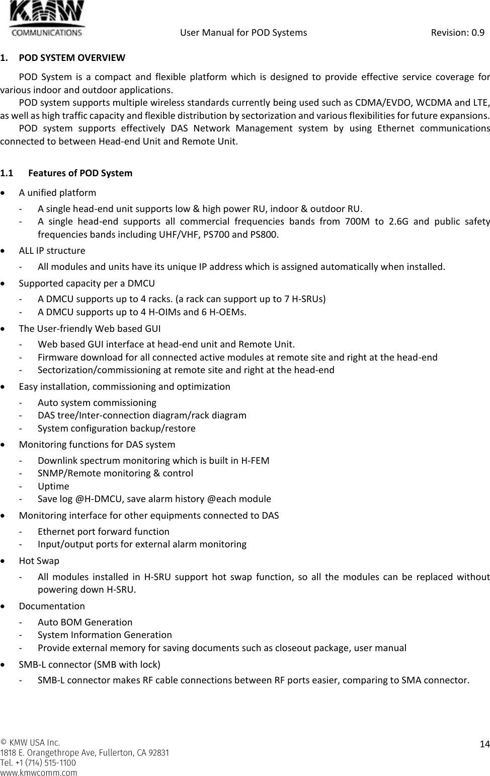            User Manual for POD Systems                                                     Revision: 0.9    14  1. POD SYSTEM OVERVIEW POD System  is a  compact and  flexible platform  which  is  designed to provide  effective  service  coverage  for various indoor and outdoor applications. POD system supports multiple wireless standards currently being used such as CDMA/EVDO, WCDMA and LTE, as well as high traffic capacity and flexible distribution by sectorization and various flexibilities for future expansions. POD  system  supports  effectively  DAS  Network  Management  system  by  using  Ethernet  communications connected to between Head-end Unit and Remote Unit.  1.1 Features of POD System  A unified platform - A single head-end unit supports low &amp; high power RU, indoor &amp; outdoor RU. - A  single  head-end  supports  all  commercial  frequencies  bands  from  700M  to  2.6G  and  public  safety frequencies bands including UHF/VHF, PS700 and PS800.  ALL IP structure - All modules and units have its unique IP address which is assigned automatically when installed.  Supported capacity per a DMCU - A DMCU supports up to 4 racks. (a rack can support up to 7 H-SRUs) - A DMCU supports up to 4 H-OIMs and 6 H-OEMs.   The User-friendly Web based GUI - Web based GUI interface at head-end unit and Remote Unit. - Firmware download for all connected active modules at remote site and right at the head-end - Sectorization/commissioning at remote site and right at the head-end  Easy installation, commissioning and optimization - Auto system commissioning - DAS tree/Inter-connection diagram/rack diagram - System configuration backup/restore   Monitoring functions for DAS system - Downlink spectrum monitoring which is built in H-FEM - SNMP/Remote monitoring &amp; control - Uptime - Save log @H-DMCU, save alarm history @each module  Monitoring interface for other equipments connected to DAS - Ethernet port forward function - Input/output ports for external alarm monitoring  Hot Swap - All  modules installed in  H-SRU support  hot  swap function,  so  all the modules  can  be  replaced  without powering down H-SRU.   Documentation - Auto BOM Generation - System Information Generation - Provide external memory for saving documents such as closeout package, user manual  SMB-L connector (SMB with lock) - SMB-L connector makes RF cable connections between RF ports easier, comparing to SMA connector. 