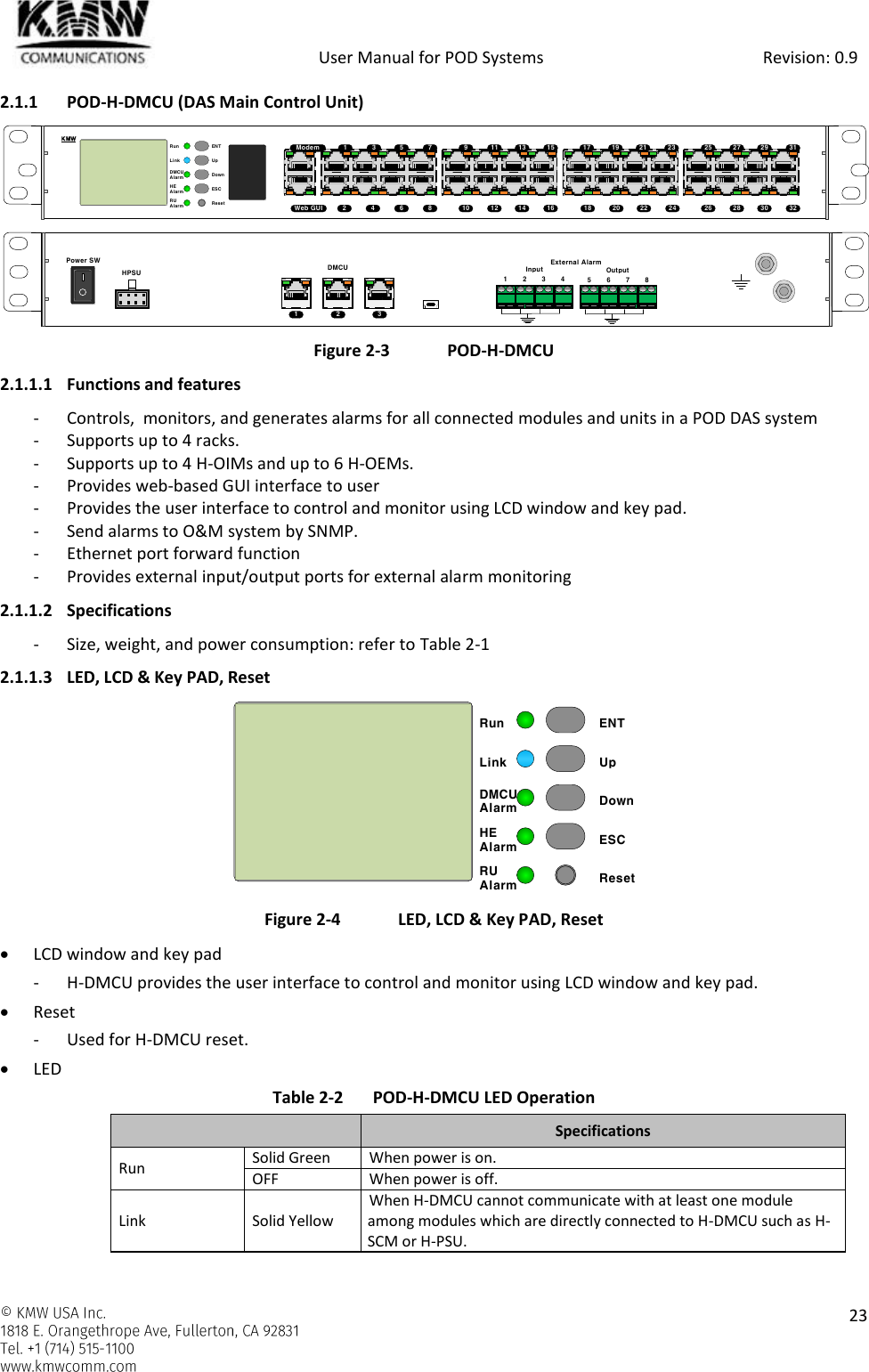            User Manual for POD Systems                                                     Revision: 0.9    23  2.1.1 POD-H-DMCU (DAS Main Control Unit)   Figure 2-3  POD-H-DMCU 2.1.1.1 Functions and features - Controls,  monitors, and generates alarms for all connected modules and units in a POD DAS system - Supports up to 4 racks. - Supports up to 4 H-OIMs and up to 6 H-OEMs. - Provides web-based GUI interface to user - Provides the user interface to control and monitor using LCD window and key pad. - Send alarms to O&amp;M system by SNMP. - Ethernet port forward function - Provides external input/output ports for external alarm monitoring 2.1.1.2 Specifications - Size, weight, and power consumption: refer to Table 2-1 2.1.1.3 LED, LCD &amp; Key PAD, Reset  Figure 2-4  LED, LCD &amp; Key PAD, Reset  LCD window and key pad - H-DMCU provides the user interface to control and monitor using LCD window and key pad.  Reset - Used for H-DMCU reset.  LED Table 2-2  POD-H-DMCU LED Operation  Specifications Run Solid Green When power is on. OFF When power is off. Link Solid Yellow When H-DMCU cannot communicate with at least one module among modules which are directly connected to H-DMCU such as H-SCM or H-PSU. ENTUpDownESCResetRunDMCUAlarmLinkHEAlarmRUAlarm12345 76 89 11 13 1510 12 14 1617 19 21 2318 20 22 2425 27 29 3126 28 30 32ModemWeb GUIKMWHPSUPower SWDMCU1 2 3External AlarmInput Output1 2 3 4 5 6 7 8ENTUpDownESCResetRunDMCUAlarmLinkHEAlarmRUAlarm