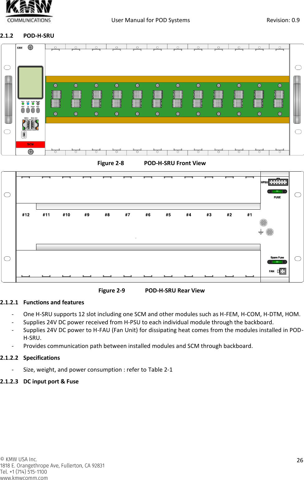            User Manual for POD Systems                                                     Revision: 0.9    26  2.1.2 POD-H-SRU  Figure 2-8  POD-H-SRU Front View  Figure 2-9  POD-H-SRU Rear View 2.1.2.1 Functions and features - One H-SRU supports 12 slot including one SCM and other modules such as H-FEM, H-COM, H-DTM, HOM. - Supplies 24V DC power received from H-PSU to each individual module through the backboard. - Supplies 24V DC power to H-FAU (Fan Unit) for dissipating heat comes from the modules installed in POD-H-SRU. - Provides communication path between installed modules and SCM through backboard. 2.1.2.2 Specifications - Size, weight, and power consumption : refer to Table 2-1 2.1.2.3 DC input port &amp; Fuse - 30 -- 30 -#12 #11 #10 #9 #8 #7 #6 #5 #4 #3 #2 #1HPSUFUSESpare FuseFAN