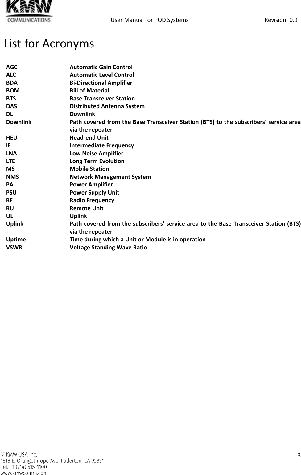            User Manual for POD Systems                                                     Revision: 0.9    3  List for Acronyms  AGC  Automatic Gain Control ALC  Automatic Level Control BDA  Bi-Directional Amplifier BOM  Bill of Material BTS  Base Transceiver Station DAS  Distributed Antenna System DL  Downlink Downlink  Path covered from the Base Transceiver Station (BTS) to the subscribers’ service area via the repeater HEU  Head-end Unit IF  Intermediate Frequency LNA   Low Noise Amplifier LTE  Long Term Evolution MS  Mobile Station NMS  Network Management System PA  Power Amplifier PSU  Power Supply Unit RF  Radio Frequency RU  Remote Unit UL  Uplink Uplink  Path covered from the subscribers’ service area to the Base Transceiver Station (BTS) via the repeater  Uptime  Time during which a Unit or Module is in operation VSWR  Voltage Standing Wave Ratio    