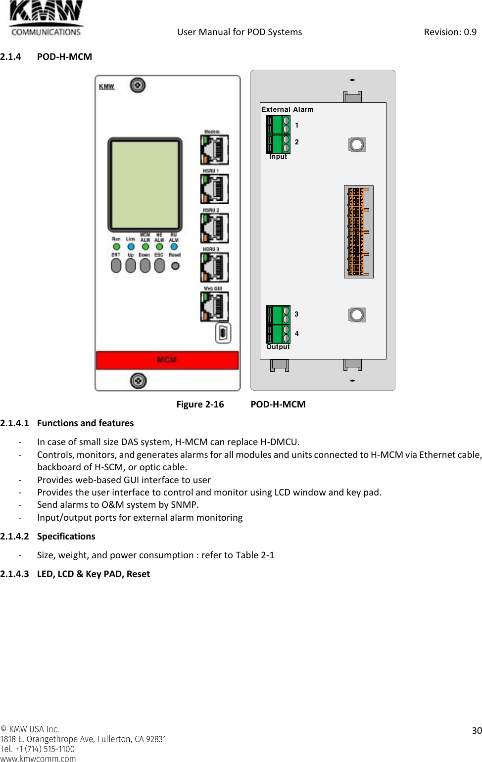            User Manual for POD Systems                                                     Revision: 0.9    30  2.1.4 POD-H-MCM                 Figure 2-16 POD-H-MCM 2.1.4.1 Functions and features - In case of small size DAS system, H-MCM can replace H-DMCU. - Controls, monitors, and generates alarms for all modules and units connected to H-MCM via Ethernet cable, backboard of H-SCM, or optic cable. - Provides web-based GUI interface to user - Provides the user interface to control and monitor using LCD window and key pad. - Send alarms to O&amp;M system by SNMP. - Input/output ports for external alarm monitoring 2.1.4.2 Specifications - Size, weight, and power consumption : refer to Table 2-1 2.1.4.3 LED, LCD &amp; Key PAD, Reset External AlarmInputOutput1234