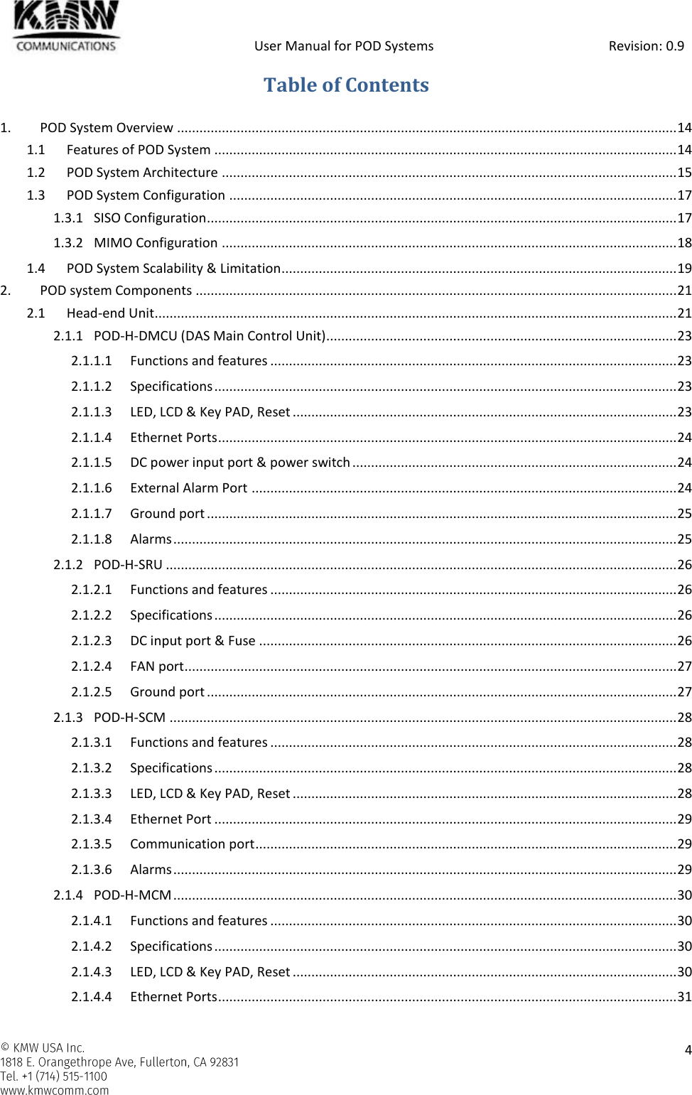            User Manual for POD Systems                                                     Revision: 0.9    4  Table of Contents 1. POD System Overview ...................................................................................................................................... 14 1.1 Features of POD System ............................................................................................................................ 14 1.2 POD System Architecture .......................................................................................................................... 15 1.3 POD System Configuration ........................................................................................................................ 17 1.3.1 SISO Configuration .............................................................................................................................. 17 1.3.2 MIMO Configuration .......................................................................................................................... 18 1.4 POD System Scalability &amp; Limitation .......................................................................................................... 19 2. POD system Components ................................................................................................................................. 21 2.1 Head-end Unit............................................................................................................................................ 21 2.1.1 POD-H-DMCU (DAS Main Control Unit) .............................................................................................. 23 2.1.1.1 Functions and features ............................................................................................................. 23 2.1.1.2 Specifications ............................................................................................................................ 23 2.1.1.3 LED, LCD &amp; Key PAD, Reset ....................................................................................................... 23 2.1.1.4 Ethernet Ports ........................................................................................................................... 24 2.1.1.5 DC power input port &amp; power switch ....................................................................................... 24 2.1.1.6 External Alarm Port .................................................................................................................. 24 2.1.1.7 Ground port .............................................................................................................................. 25 2.1.1.8 Alarms ....................................................................................................................................... 25 2.1.2 POD-H-SRU ......................................................................................................................................... 26 2.1.2.1 Functions and features ............................................................................................................. 26 2.1.2.2 Specifications ............................................................................................................................ 26 2.1.2.3 DC input port &amp; Fuse ................................................................................................................ 26 2.1.2.4 FAN port .................................................................................................................................... 27 2.1.2.5 Ground port .............................................................................................................................. 27 2.1.3 POD-H-SCM ........................................................................................................................................ 28 2.1.3.1 Functions and features ............................................................................................................. 28 2.1.3.2 Specifications ............................................................................................................................ 28 2.1.3.3 LED, LCD &amp; Key PAD, Reset ....................................................................................................... 28 2.1.3.4 Ethernet Port ............................................................................................................................ 29 2.1.3.5 Communication port ................................................................................................................. 29 2.1.3.6 Alarms ....................................................................................................................................... 29 2.1.4 POD-H-MCM ....................................................................................................................................... 30 2.1.4.1 Functions and features ............................................................................................................. 30 2.1.4.2 Specifications ............................................................................................................................ 30 2.1.4.3 LED, LCD &amp; Key PAD, Reset ....................................................................................................... 30 2.1.4.4 Ethernet Ports ........................................................................................................................... 31 