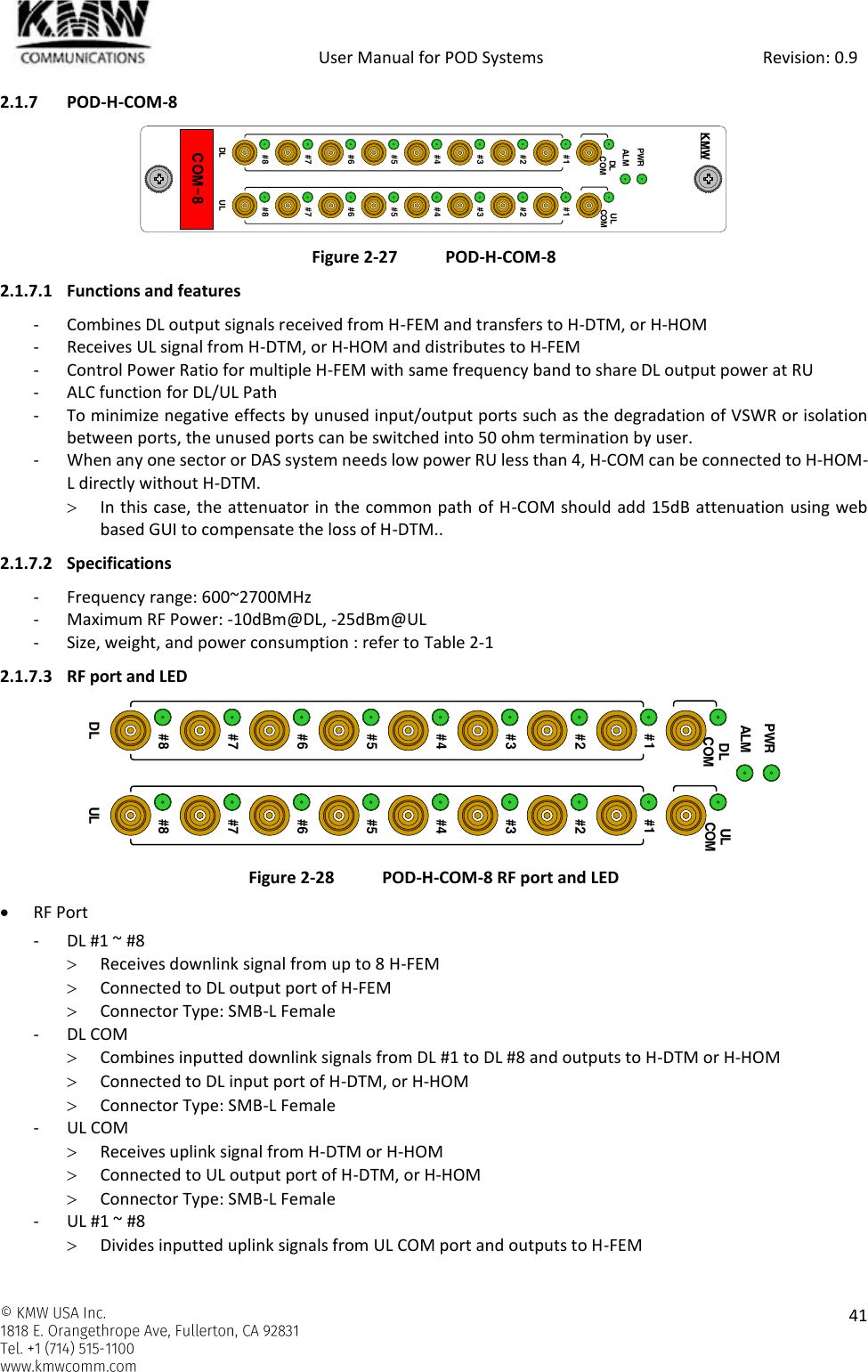            User Manual for POD Systems                                                     Revision: 0.9    41  2.1.7 POD-H-COM-8  Figure 2-27 POD-H-COM-8 2.1.7.1 Functions and features - Combines DL output signals received from H-FEM and transfers to H-DTM, or H-HOM - Receives UL signal from H-DTM, or H-HOM and distributes to H-FEM - Control Power Ratio for multiple H-FEM with same frequency band to share DL output power at RU - ALC function for DL/UL Path - To minimize negative effects by unused input/output ports such as the degradation of VSWR or isolation between ports, the unused ports can be switched into 50 ohm termination by user. - When any one sector or DAS system needs low power RU less than 4, H-COM can be connected to H-HOM-L directly without H-DTM.  In this case, the attenuator in the common path of H-COM should add 15dB attenuation using web based GUI to compensate the loss of H-DTM.. 2.1.7.2 Specifications - Frequency range: 600~2700MHz - Maximum RF Power: -10dBm@DL, -25dBm@UL - Size, weight, and power consumption : refer to Table 2-1 2.1.7.3 RF port and LED  Figure 2-28 POD-H-COM-8 RF port and LED  RF Port - DL #1 ~ #8  Receives downlink signal from up to 8 H-FEM  Connected to DL output port of H-FEM  Connector Type: SMB-L Female - DL COM  Combines inputted downlink signals from DL #1 to DL #8 and outputs to H-DTM or H-HOM  Connected to DL input port of H-DTM, or H-HOM  Connector Type: SMB-L Female - UL COM  Receives uplink signal from H-DTM or H-HOM  Connected to UL output port of H-DTM, or H-HOM  Connector Type: SMB-L Female - UL #1 ~ #8  Divides inputted uplink signals from UL COM port and outputs to H-FEM COM-8PWRALMDLCOM#1#2#3#4#5#6#7#8#1#2#3#4#5#6#7#8ULCOMDL ULKMWPWRALMDLCOM#1#2#3#4#5#6#7#8#1#2#3#4#5#6#7#8ULCOMDL UL