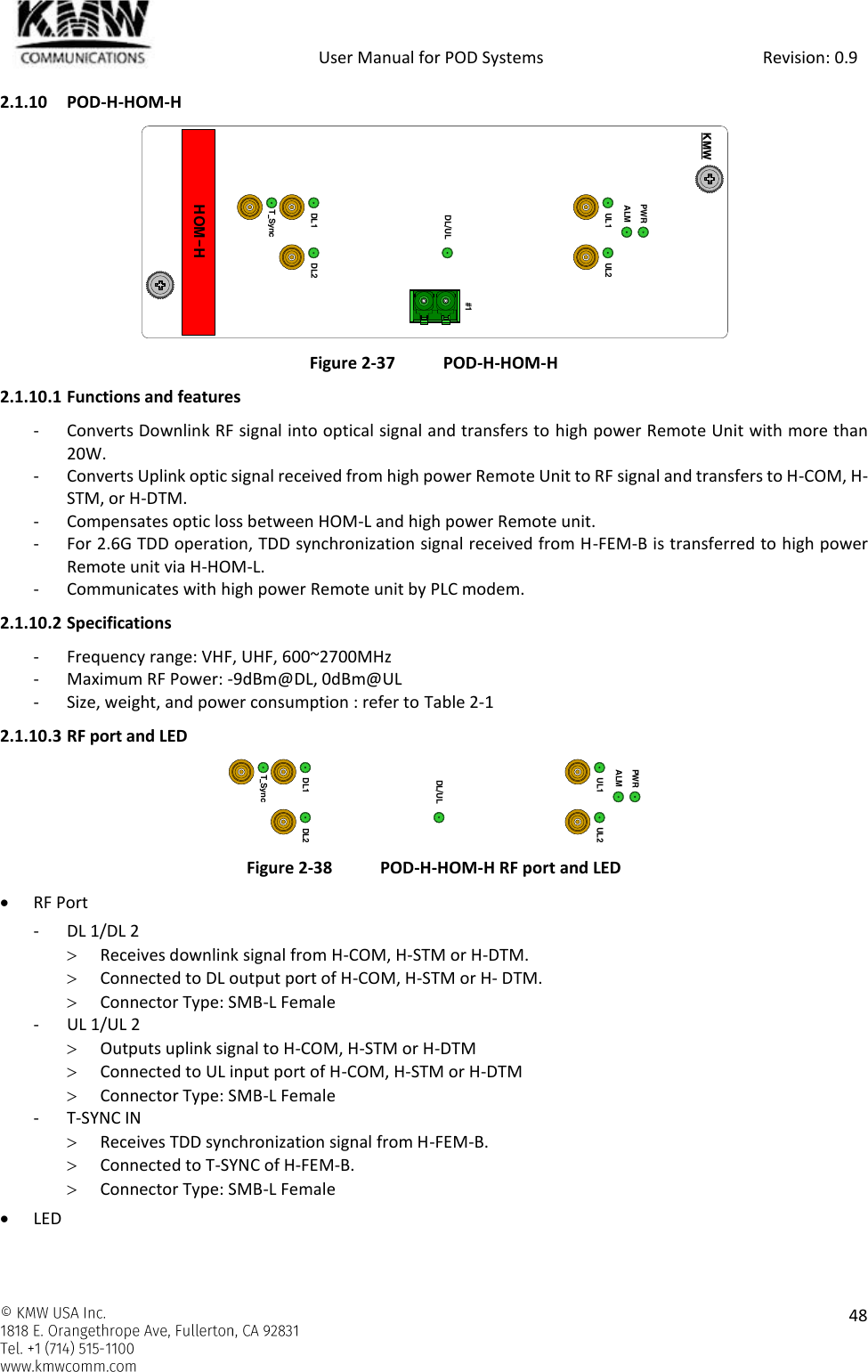            User Manual for POD Systems                                                     Revision: 0.9    48  2.1.10 POD-H-HOM-H   Figure 2-37 POD-H-HOM-H 2.1.10.1 Functions and features - Converts Downlink RF signal into optical signal and transfers to high power Remote Unit with more than 20W. - Converts Uplink optic signal received from high power Remote Unit to RF signal and transfers to H-COM, H-STM, or H-DTM. - Compensates optic loss between HOM-L and high power Remote unit. - For 2.6G TDD operation, TDD synchronization signal received from H-FEM-B is transferred to high power Remote unit via H-HOM-L. - Communicates with high power Remote unit by PLC modem. 2.1.10.2 Specifications - Frequency range: VHF, UHF, 600~2700MHz - Maximum RF Power: -9dBm@DL, 0dBm@UL - Size, weight, and power consumption : refer to Table 2-1 2.1.10.3 RF port and LED  Figure 2-38 POD-H-HOM-H RF port and LED  RF Port - DL 1/DL 2  Receives downlink signal from H-COM, H-STM or H-DTM.  Connected to DL output port of H-COM, H-STM or H- DTM.  Connector Type: SMB-L Female - UL 1/UL 2  Outputs uplink signal to H-COM, H-STM or H-DTM  Connected to UL input port of H-COM, H-STM or H-DTM  Connector Type: SMB-L Female - T-SYNC IN  Receives TDD synchronization signal from H-FEM-B.  Connected to T-SYNC of H-FEM-B.  Connector Type: SMB-L Female  LED HOM-HPWRALMKMWUL1 UL2DL1 DL2T_SyncDL/UL#1PWRALMUL1 UL2DL1 DL2T_SyncDL/UL