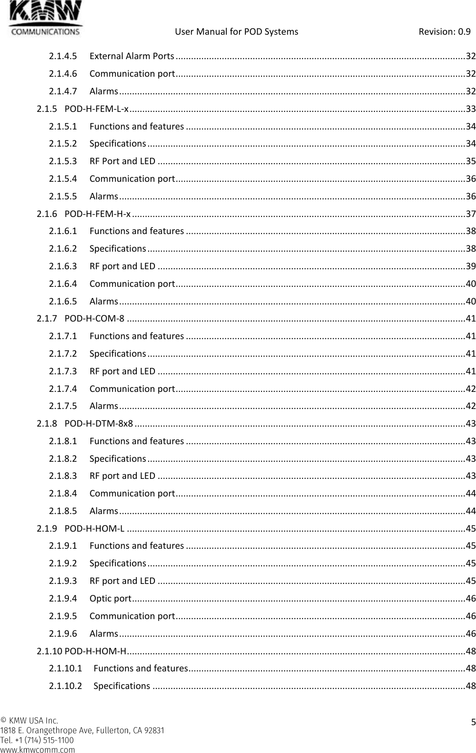            User Manual for POD Systems                                                     Revision: 0.9    5  2.1.4.5 External Alarm Ports ................................................................................................................. 32 2.1.4.6 Communication port ................................................................................................................. 32 2.1.4.7 Alarms ....................................................................................................................................... 32 2.1.5 POD-H-FEM-L-x ................................................................................................................................... 33 2.1.5.1 Functions and features ............................................................................................................. 34 2.1.5.2 Specifications ............................................................................................................................ 34 2.1.5.3 RF Port and LED ........................................................................................................................ 35 2.1.5.4 Communication port ................................................................................................................. 36 2.1.5.5 Alarms ....................................................................................................................................... 36 2.1.6 POD-H-FEM-H-x .................................................................................................................................. 37 2.1.6.1 Functions and features ............................................................................................................. 38 2.1.6.2 Specifications ............................................................................................................................ 38 2.1.6.3 RF port and LED ........................................................................................................................ 39 2.1.6.4 Communication port ................................................................................................................. 40 2.1.6.5 Alarms ....................................................................................................................................... 40 2.1.7 POD-H-COM-8 .................................................................................................................................... 41 2.1.7.1 Functions and features ............................................................................................................. 41 2.1.7.2 Specifications ............................................................................................................................ 41 2.1.7.3 RF port and LED ........................................................................................................................ 41 2.1.7.4 Communication port ................................................................................................................. 42 2.1.7.5 Alarms ....................................................................................................................................... 42 2.1.8 POD-H-DTM-8x8 ................................................................................................................................. 43 2.1.8.1 Functions and features ............................................................................................................. 43 2.1.8.2 Specifications ............................................................................................................................ 43 2.1.8.3 RF port and LED ........................................................................................................................ 43 2.1.8.4 Communication port ................................................................................................................. 44 2.1.8.5 Alarms ....................................................................................................................................... 44 2.1.9 POD-H-HOM-L .................................................................................................................................... 45 2.1.9.1 Functions and features ............................................................................................................. 45 2.1.9.2 Specifications ............................................................................................................................ 45 2.1.9.3 RF port and LED ........................................................................................................................ 45 2.1.9.4 Optic port .................................................................................................................................. 46 2.1.9.5 Communication port ................................................................................................................. 46 2.1.9.6 Alarms ....................................................................................................................................... 46 2.1.10 POD-H-HOM-H .................................................................................................................................... 48 2.1.10.1 Functions and features ............................................................................................................ 48 2.1.10.2 Specifications .......................................................................................................................... 48 