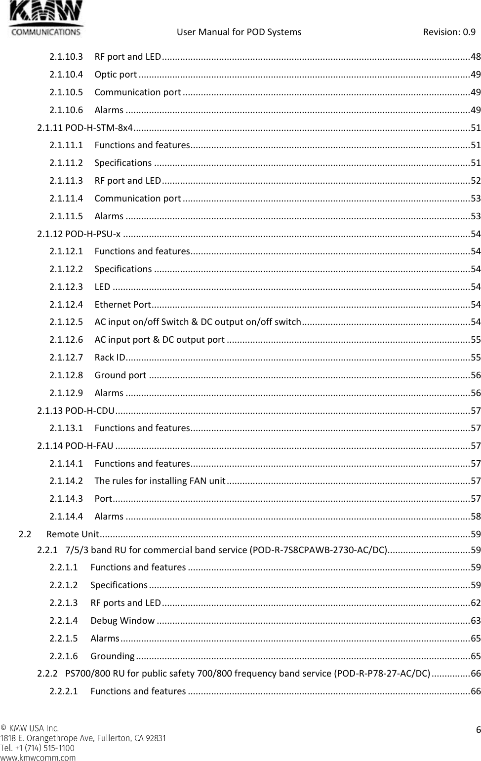            User Manual for POD Systems                                                     Revision: 0.9    6  2.1.10.3 RF port and LED ....................................................................................................................... 48 2.1.10.4 Optic port ................................................................................................................................ 49 2.1.10.5 Communication port ............................................................................................................... 49 2.1.10.6 Alarms ..................................................................................................................................... 49 2.1.11 POD-H-STM-8x4 .................................................................................................................................. 51 2.1.11.1 Functions and features ............................................................................................................ 51 2.1.11.2 Specifications .......................................................................................................................... 51 2.1.11.3 RF port and LED ....................................................................................................................... 52 2.1.11.4 Communication port ............................................................................................................... 53 2.1.11.5 Alarms ..................................................................................................................................... 53 2.1.12 POD-H-PSU-x ...................................................................................................................................... 54 2.1.12.1 Functions and features ............................................................................................................ 54 2.1.12.2 Specifications .......................................................................................................................... 54 2.1.12.3 LED .......................................................................................................................................... 54 2.1.12.4 Ethernet Port ........................................................................................................................... 54 2.1.12.5 AC input on/off Switch &amp; DC output on/off switch ................................................................. 54 2.1.12.6 AC input port &amp; DC output port .............................................................................................. 55 2.1.12.7 Rack ID ..................................................................................................................................... 55 2.1.12.8 Ground port ............................................................................................................................ 56 2.1.12.9 Alarms ..................................................................................................................................... 56 2.1.13 POD-H-CDU ......................................................................................................................................... 57 2.1.13.1 Functions and features ............................................................................................................ 57 2.1.14 POD-H-FAU ......................................................................................................................................... 57 2.1.14.1 Functions and features ............................................................................................................ 57 2.1.14.2 The rules for installing FAN unit .............................................................................................. 57 2.1.14.3 Port .......................................................................................................................................... 57 2.1.14.4 Alarms ..................................................................................................................................... 58 2.2 Remote Unit ............................................................................................................................................... 59 2.2.1 7/5/3 band RU for commercial band service (POD-R-7S8CPAWB-2730-AC/DC)................................ 59 2.2.1.1 Functions and features ............................................................................................................. 59 2.2.1.2 Specifications ............................................................................................................................ 59 2.2.1.3 RF ports and LED ....................................................................................................................... 62 2.2.1.4 Debug Window ......................................................................................................................... 63 2.2.1.5 Alarms ....................................................................................................................................... 65 2.2.1.6 Grounding ................................................................................................................................. 65 2.2.2 PS700/800 RU for public safety 700/800 frequency band service (POD-R-P78-27-AC/DC) ............... 66 2.2.2.1 Functions and features ............................................................................................................. 66 