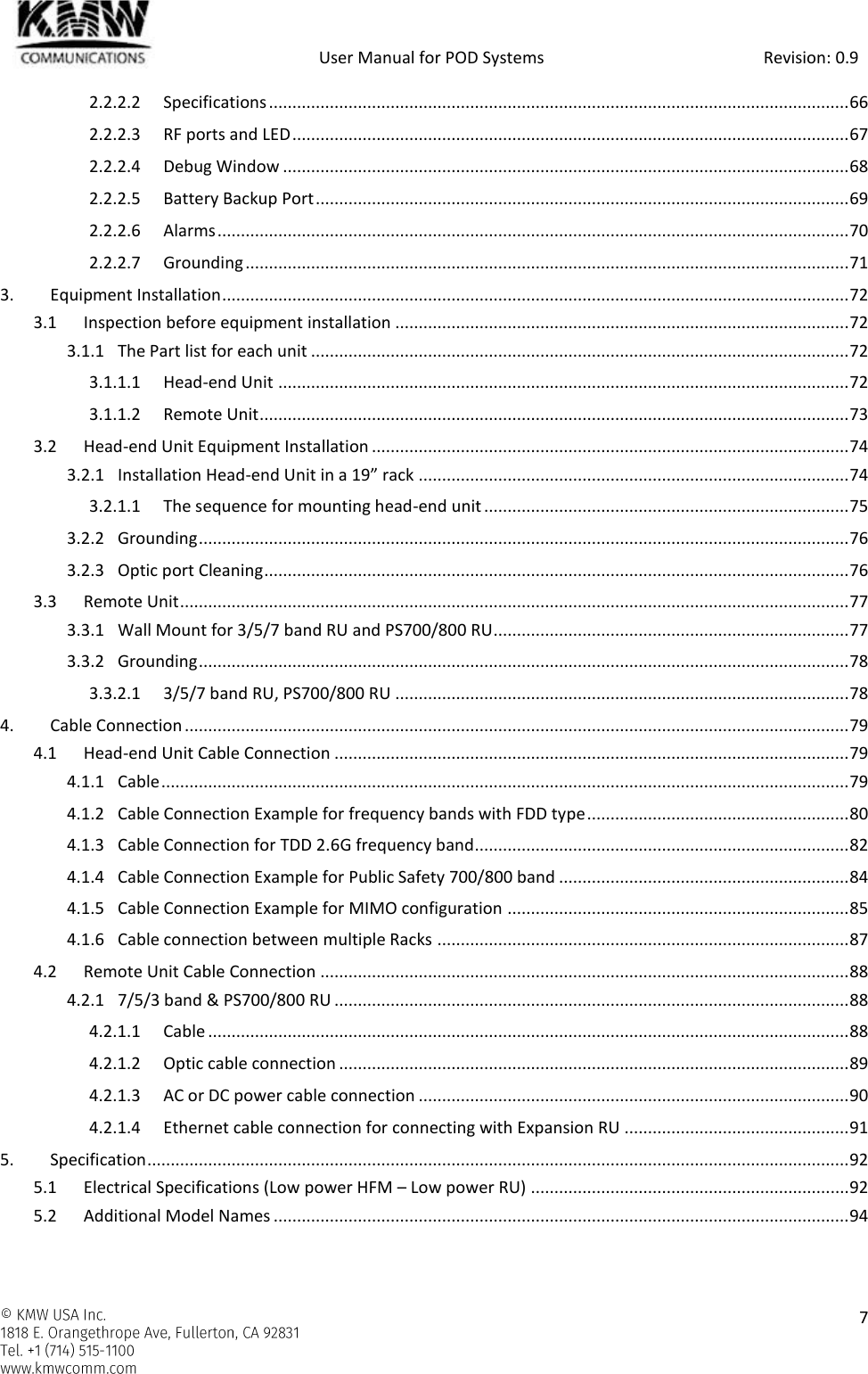            User Manual for POD Systems                                                     Revision: 0.9    7  2.2.2.2 Specifications ............................................................................................................................ 66 2.2.2.3 RF ports and LED ....................................................................................................................... 67 2.2.2.4 Debug Window ......................................................................................................................... 68 2.2.2.5 Battery Backup Port .................................................................................................................. 69 2.2.2.6 Alarms ....................................................................................................................................... 70 2.2.2.7 Grounding ................................................................................................................................. 71 3. Equipment Installation ...................................................................................................................................... 72 3.1 Inspection before equipment installation ................................................................................................. 72 3.1.1 The Part list for each unit ................................................................................................................... 72 3.1.1.1 Head-end Unit .......................................................................................................................... 72 3.1.1.2 Remote Unit .............................................................................................................................. 73 3.2 Head-end Unit Equipment Installation ...................................................................................................... 74 3.2.1 Installation Head-end Unit in a 19” rack ............................................................................................ 74 3.2.1.1 The sequence for mounting head-end unit .............................................................................. 75 3.2.2 Grounding ........................................................................................................................................... 76 3.2.3 Optic port Cleaning ............................................................................................................................. 76 3.3 Remote Unit ............................................................................................................................................... 77 3.3.1 Wall Mount for 3/5/7 band RU and PS700/800 RU............................................................................ 77 3.3.2 Grounding ........................................................................................................................................... 78 3.3.2.1 3/5/7 band RU, PS700/800 RU ................................................................................................. 78 4. Cable Connection .............................................................................................................................................. 79 4.1 Head-end Unit Cable Connection .............................................................................................................. 79 4.1.1 Cable ................................................................................................................................................... 79 4.1.2 Cable Connection Example for frequency bands with FDD type ........................................................ 80 4.1.3 Cable Connection for TDD 2.6G frequency band................................................................................ 82 4.1.4 Cable Connection Example for Public Safety 700/800 band .............................................................. 84 4.1.5 Cable Connection Example for MIMO configuration ......................................................................... 85 4.1.6 Cable connection between multiple Racks ........................................................................................ 87 4.2 Remote Unit Cable Connection ................................................................................................................. 88 4.2.1 7/5/3 band &amp; PS700/800 RU .............................................................................................................. 88 4.2.1.1 Cable ......................................................................................................................................... 88 4.2.1.2 Optic cable connection ............................................................................................................. 89 4.2.1.3 AC or DC power cable connection ............................................................................................ 90 4.2.1.4 Ethernet cable connection for connecting with Expansion RU ................................................ 91 5. Specification ...................................................................................................................................................... 92 5.1 Electrical Specifications (Low power HFM – Low power RU) .................................................................... 92 5.2 Additional Model Names ........................................................................................................................... 94  