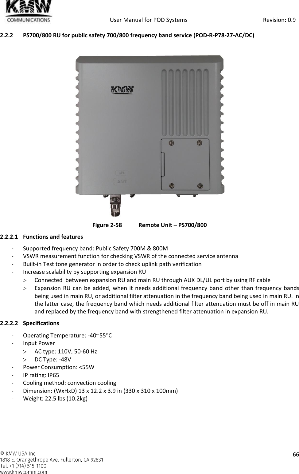            User Manual for POD Systems                                                     Revision: 0.9    66  2.2.2 PS700/800 RU for public safety 700/800 frequency band service (POD-R-P78-27-AC/DC)   Figure 2-58  Remote Unit – PS700/800 2.2.2.1 Functions and features - Supported frequency band: Public Safety 700M &amp; 800M - VSWR measurement function for checking VSWR of the connected service antenna - Built-in Test tone generator in order to check uplink path verification - Increase scalability by supporting expansion RU  Connected  between expansion RU and main RU through AUX DL/UL port by using RF cable   Expansion RU can be added, when it needs additional frequency band other than frequency bands being used in main RU, or additional filter attenuation in the frequency band being used in main RU. In the latter case, the frequency band which needs additional filter attenuation must be off in main RU and replaced by the frequency band with strengthened filter attenuation in expansion RU. 2.2.2.2 Specifications - Operating Temperature: -40~55C - Input Power  AC type: 110V, 50-60 Hz  DC Type: -48V - Power Consumption: &lt;55W - IP rating: IP65 - Cooling method: convection cooling - Dimension: (WxHxD) 13 x 12.2 x 3.9 in (330 x 310 x 100mm) - Weight: 22.5 lbs (10.2kg)  