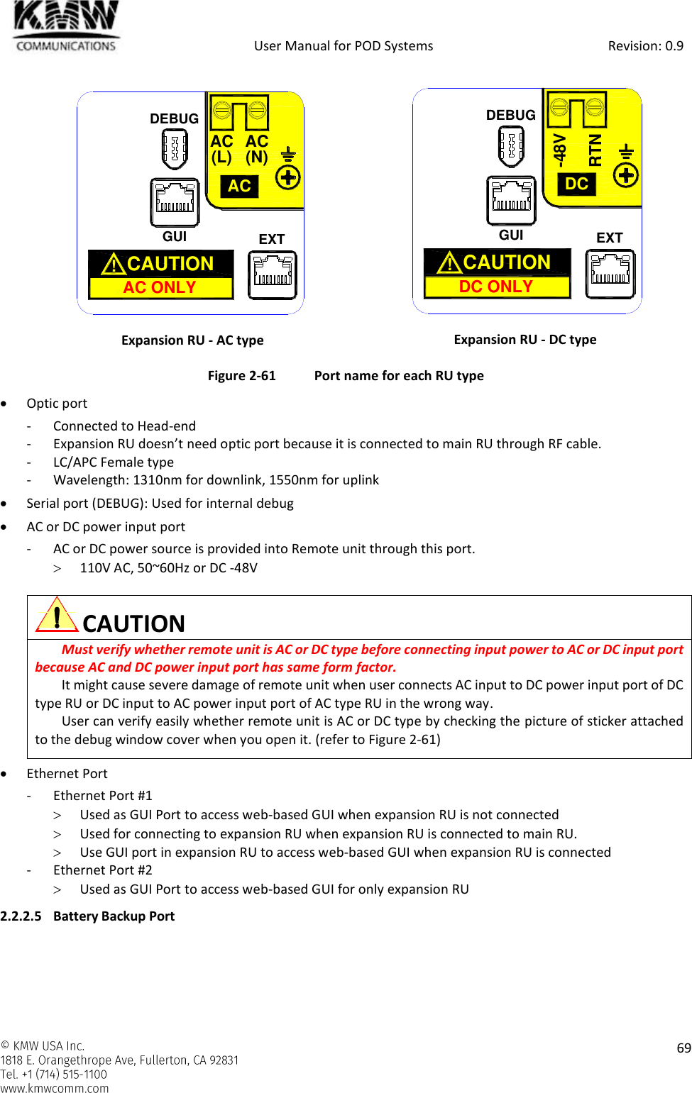            User Manual for POD Systems                                                     Revision: 0.9    69   Expansion RU - AC type  Expansion RU - DC type Figure 2-61  Port name for each RU type  Optic port - Connected to Head-end - Expansion RU doesn’t need optic port because it is connected to main RU through RF cable. - LC/APC Female type - Wavelength: 1310nm for downlink, 1550nm for uplink  Serial port (DEBUG): Used for internal debug  AC or DC power input port - AC or DC power source is provided into Remote unit through this port.  110V AC, 50~60Hz or DC -48V   CAUTION Must verify whether remote unit is AC or DC type before connecting input power to AC or DC input port because AC and DC power input port has same form factor. It might cause severe damage of remote unit when user connects AC input to DC power input port of DC type RU or DC input to AC power input port of AC type RU in the wrong way.  User can verify easily whether remote unit is AC or DC type by checking the picture of sticker attached to the debug window cover when you open it. (refer to Figure 2-61)   Ethernet Port - Ethernet Port #1  Used as GUI Port to access web-based GUI when expansion RU is not connected  Used for connecting to expansion RU when expansion RU is connected to main RU.  Use GUI port in expansion RU to access web-based GUI when expansion RU is connected - Ethernet Port #2  Used as GUI Port to access web-based GUI for only expansion RU 2.2.2.5 Battery Backup Port GUIACAC ONLYCAUTION  !AC(L) AC(N)EXTDEBUGGUIDCDC ONLYCAUTION  !RTN-48VEXTDEBUG