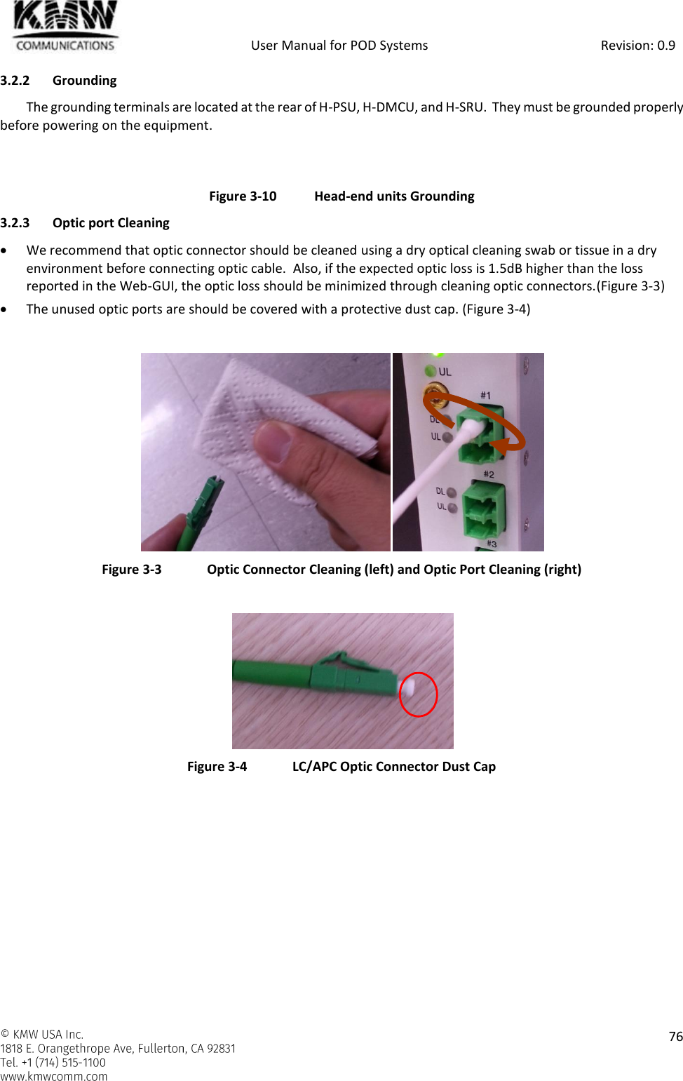            User Manual for POD Systems                                                     Revision: 0.9    76  3.2.2 Grounding The grounding terminals are located at the rear of H-PSU, H-DMCU, and H-SRU.  They must be grounded properly before powering on the equipment.   Figure 3-10  Head-end units Grounding 3.2.3 Optic port Cleaning  We recommend that optic connector should be cleaned using a dry optical cleaning swab or tissue in a dry environment before connecting optic cable.  Also, if the expected optic loss is 1.5dB higher than the loss reported in the Web-GUI, the optic loss should be minimized through cleaning optic connectors.(Figure 3-3)  The unused optic ports are should be covered with a protective dust cap. (Figure 3-4)   Figure 3-3  Optic Connector Cleaning (left) and Optic Port Cleaning (right)   Figure 3-4  LC/APC Optic Connector Dust Cap   