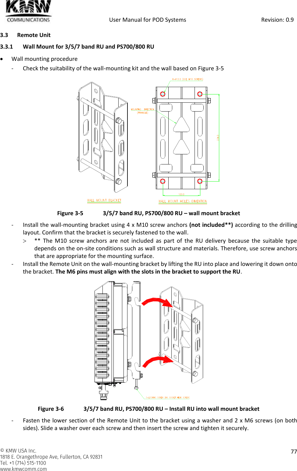            User Manual for POD Systems                                                     Revision: 0.9    77  3.3 Remote Unit 3.3.1 Wall Mount for 3/5/7 band RU and PS700/800 RU  Wall mounting procedure - Check the suitability of the wall-mounting kit and the wall based on Figure 3-5  Figure 3-5  3/5/7 band RU, PS700/800 RU – wall mount bracket - Install the wall-mounting bracket using 4 x M10 screw anchors (not included**) according to the drilling layout. Confirm that the bracket is securely fastened to the wall.  **  The  M10  screw  anchors  are  not  included  as  part  of  the  RU  delivery  because  the  suitable  type depends on the on-site conditions such as wall structure and materials. Therefore, use screw anchors that are appropriate for the mounting surface. - Install the Remote Unit on the wall-mounting bracket by lifting the RU into place and lowering it down onto the bracket. The M6 pins must align with the slots in the bracket to support the RU.  Figure 3-6  3/5/7 band RU, PS700/800 RU – Install RU into wall mount bracket - Fasten the lower section of the Remote Unit to the bracket using a washer and 2 x M6 screws (on both sides). Slide a washer over each screw and then insert the screw and tighten it securely. 