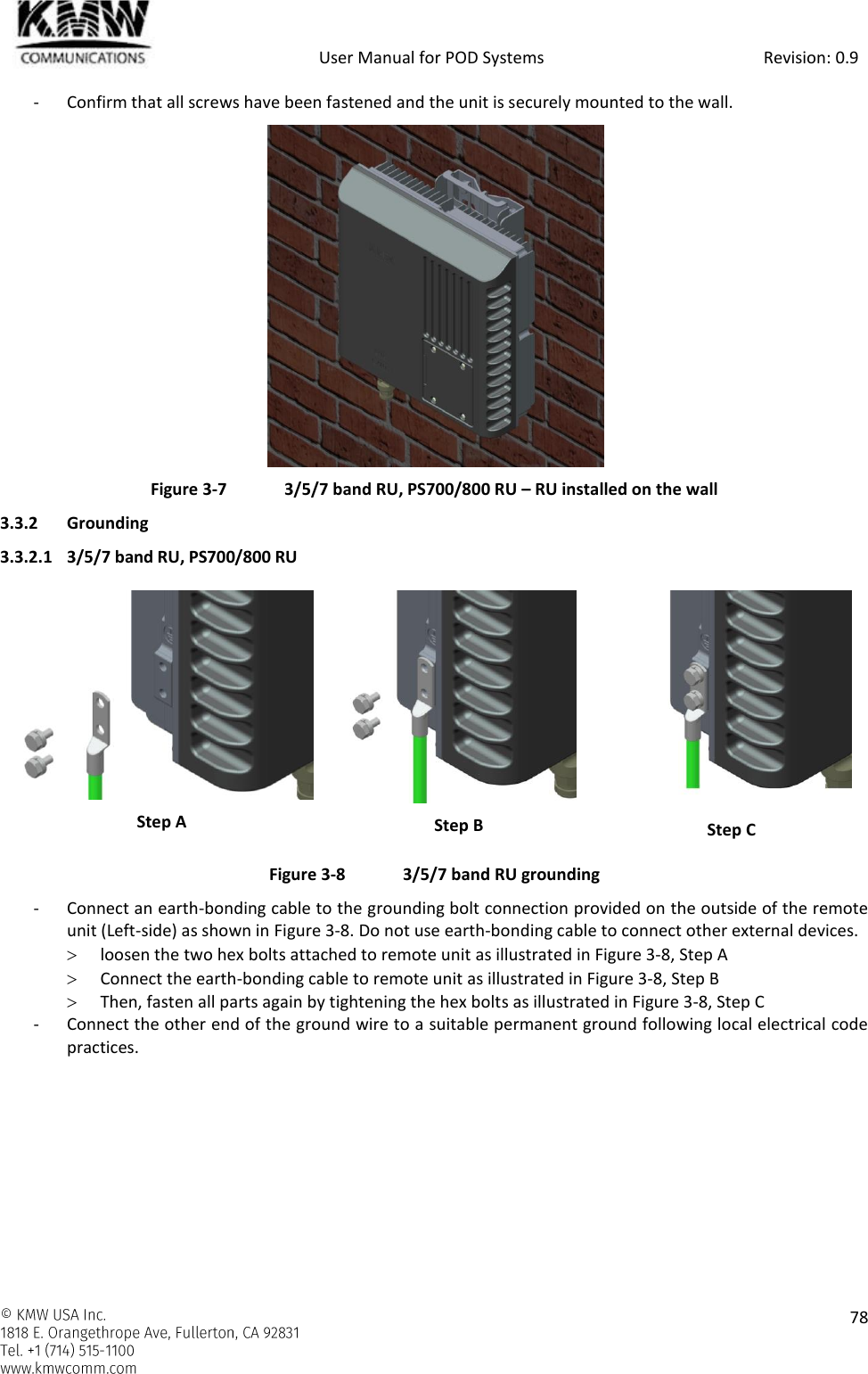            User Manual for POD Systems                                                     Revision: 0.9    78  - Confirm that all screws have been fastened and the unit is securely mounted to the wall.  Figure 3-7  3/5/7 band RU, PS700/800 RU – RU installed on the wall 3.3.2 Grounding 3.3.2.1 3/5/7 band RU, PS700/800 RU  Step A  Step B  Step C Figure 3-8  3/5/7 band RU grounding - Connect an earth-bonding cable to the grounding bolt connection provided on the outside of the remote unit (Left-side) as shown in Figure 3-8. Do not use earth-bonding cable to connect other external devices.   loosen the two hex bolts attached to remote unit as illustrated in Figure 3-8, Step A  Connect the earth-bonding cable to remote unit as illustrated in Figure 3-8, Step B   Then, fasten all parts again by tightening the hex bolts as illustrated in Figure 3-8, Step C - Connect the other end of the ground wire to a suitable permanent ground following local electrical code practices.    