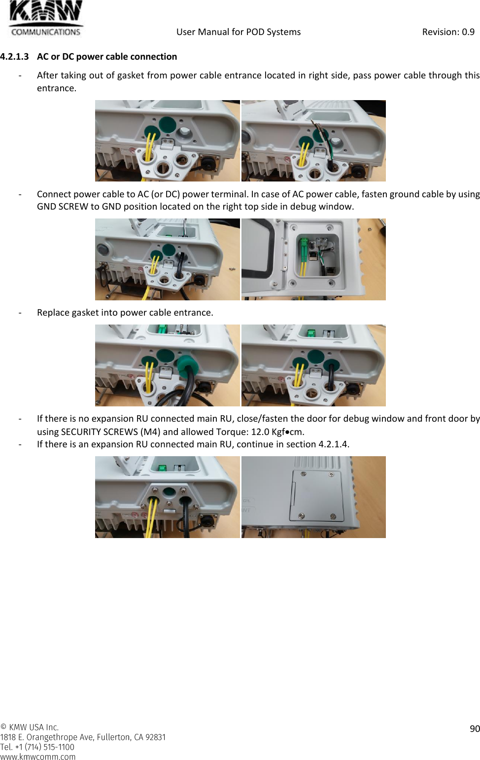            User Manual for POD Systems                                                     Revision: 0.9    90  4.2.1.3 AC or DC power cable connection - After taking out of gasket from power cable entrance located in right side, pass power cable through this entrance.  - Connect power cable to AC (or DC) power terminal. In case of AC power cable, fasten ground cable by using GND SCREW to GND position located on the right top side in debug window.  - Replace gasket into power cable entrance.  - If there is no expansion RU connected main RU, close/fasten the door for debug window and front door by using SECURITY SCREWS (M4) and allowed Torque: 12.0 Kgfcm. - If there is an expansion RU connected main RU, continue in section 4.2.1.4.     