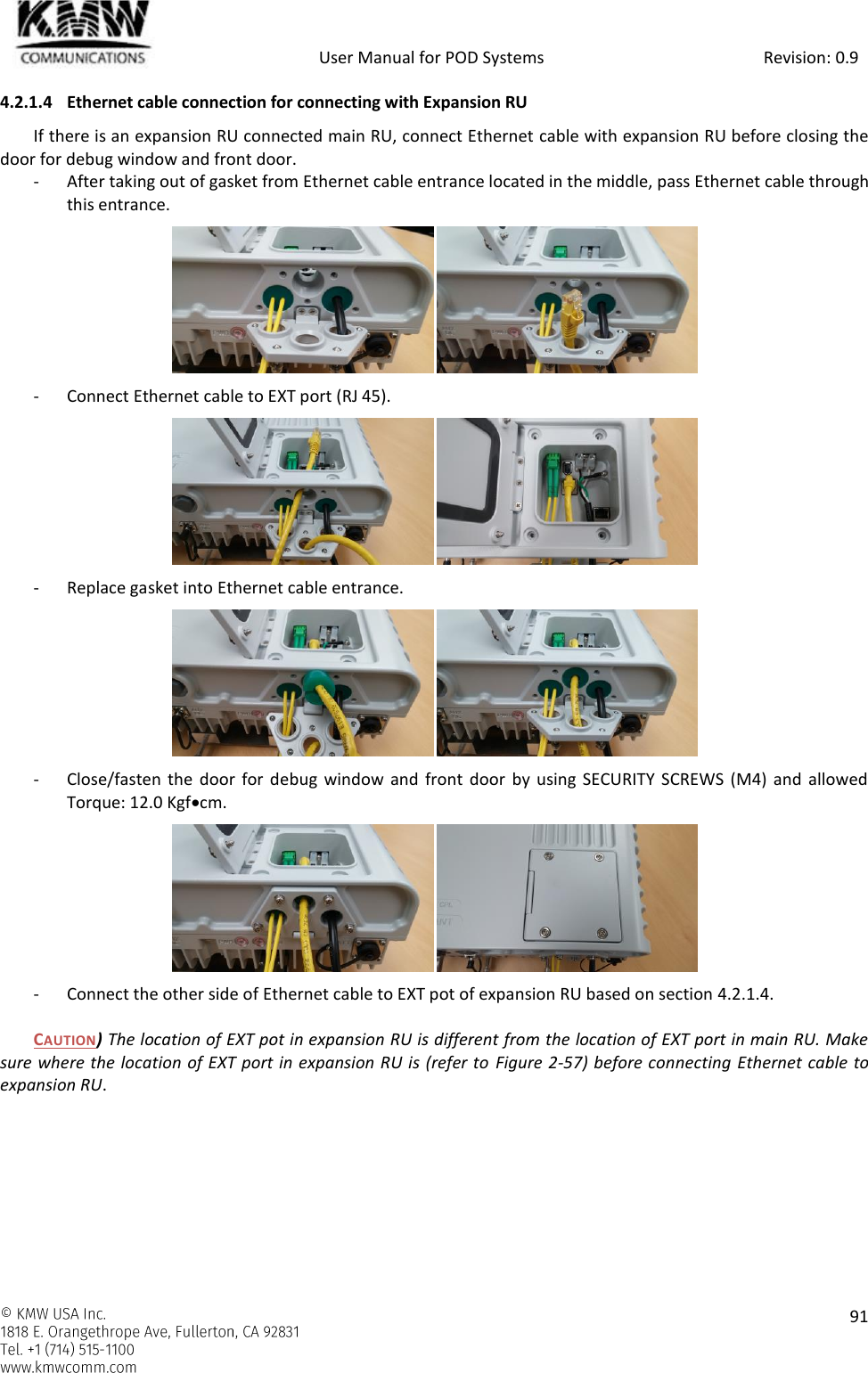            User Manual for POD Systems                                                     Revision: 0.9    91  4.2.1.4 Ethernet cable connection for connecting with Expansion RU If there is an expansion RU connected main RU, connect Ethernet cable with expansion RU before closing the door for debug window and front door. - After taking out of gasket from Ethernet cable entrance located in the middle, pass Ethernet cable through this entrance.  - Connect Ethernet cable to EXT port (RJ 45).  - Replace gasket into Ethernet cable entrance.  - Close/fasten the door for  debug  window and front door  by  using SECURITY SCREWS  (M4) and  allowed Torque: 12.0 Kgfcm.  - Connect the other side of Ethernet cable to EXT pot of expansion RU based on section 4.2.1.4.  CAUTION) The location of EXT pot in expansion RU is different from the location of EXT port in main RU. Make sure where the location of EXT port in expansion RU is (refer to Figure 2-57) before connecting Ethernet cable to expansion RU.    