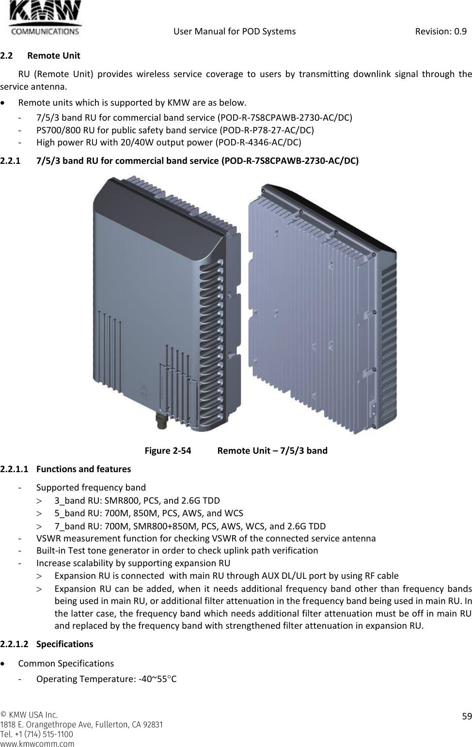            User Manual for POD Systems                                                     Revision: 0.9    59  2.2 Remote Unit RU  (Remote  Unit)  provides  wireless  service  coverage  to  users  by  transmitting  downlink  signal  through  the service antenna.  Remote units which is supported by KMW are as below. - 7/5/3 band RU for commercial band service (POD-R-7S8CPAWB-2730-AC/DC) - PS700/800 RU for public safety band service (POD-R-P78-27-AC/DC) - High power RU with 20/40W output power (POD-R-4346-AC/DC) 2.2.1 7/5/3 band RU for commercial band service (POD-R-7S8CPAWB-2730-AC/DC)  Figure 2-54  Remote Unit – 7/5/3 band 2.2.1.1 Functions and features - Supported frequency band  3_band RU: SMR800, PCS, and 2.6G TDD  5_band RU: 700M, 850M, PCS, AWS, and WCS  7_band RU: 700M, SMR800+850M, PCS, AWS, WCS, and 2.6G TDD - VSWR measurement function for checking VSWR of the connected service antenna - Built-in Test tone generator in order to check uplink path verification - Increase scalability by supporting expansion RU  Expansion RU is connected  with main RU through AUX DL/UL port by using RF cable   Expansion  RU can be added, when it needs additional  frequency band other than frequency bands being used in main RU, or additional filter attenuation in the frequency band being used in main RU. In the latter case, the frequency band which needs additional filter attenuation must be off in main RU and replaced by the frequency band with strengthened filter attenuation in expansion RU. 2.2.1.2 Specifications  Common Specifications - Operating Temperature: -40~55C 