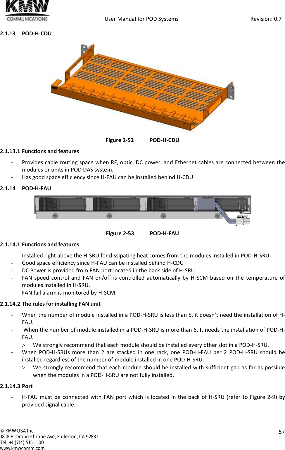            User Manual for POD Systems                                                     Revision: 0.7  ©  KMW USA Inc. 1818 E. Orangethrope Ave, Fullerton, CA 92831 Tel. +1 (714) 515-1100 www.kmwcomm.com  57  2.1.13 POD-H-CDU  Figure 2-52 POD-H-CDU 2.1.13.1 Functions and features - Provides cable routing space when RF, optic, DC power, and Ethernet cables are connected between the modules or units in POD DAS system. - Has good space efficiency since H-FAU can be installed behind H-CDU 2.1.14 POD-H-FAU  Figure 2-53 POD-H-FAU 2.1.14.1 Functions and features - Installed right above the H-SRU for dissipating heat comes from the modules installed in POD-H-SRU. - Good space efficiency since H-FAU can be installed behind H-CDU - DC Power is provided from FAN port located in the back side of H-SRU - FAN  speed  control  and FAN on/off is  controlled automatically  by  H-SCM  based on  the temperature of modules installed in H-SRU. - FAN fail alarm is monitored by H-SCM. 2.1.14.2 The rules for installing FAN unit - When the number of module installed in a POD-H-SRU is less than 5, it doesn’t need the installation of H-FAU. -  When the number of module installed in a POD-H-SRU is more than 6, It needs the installation of POD-H-FAU.  We strongly recommend that each module should be installed every other slot in a POD-H-SRU. - When  POD-H-SRUs  more  than  2  are  stacked  in  one  rack,  one POD-H-FAU  per  2  POD-H-SRU  should  be installed regardless of the number of module installed in one POD-H-SRU.  We strongly recommend that each module should be installed with sufficient gap as far as possible when the modules in a POD-H-SRU are not fully installed. 2.1.14.3 Port - H-FAU must be connected with FAN port which is located in the back of H-SRU (refer to Figure 2-9) by provided signal cable. 