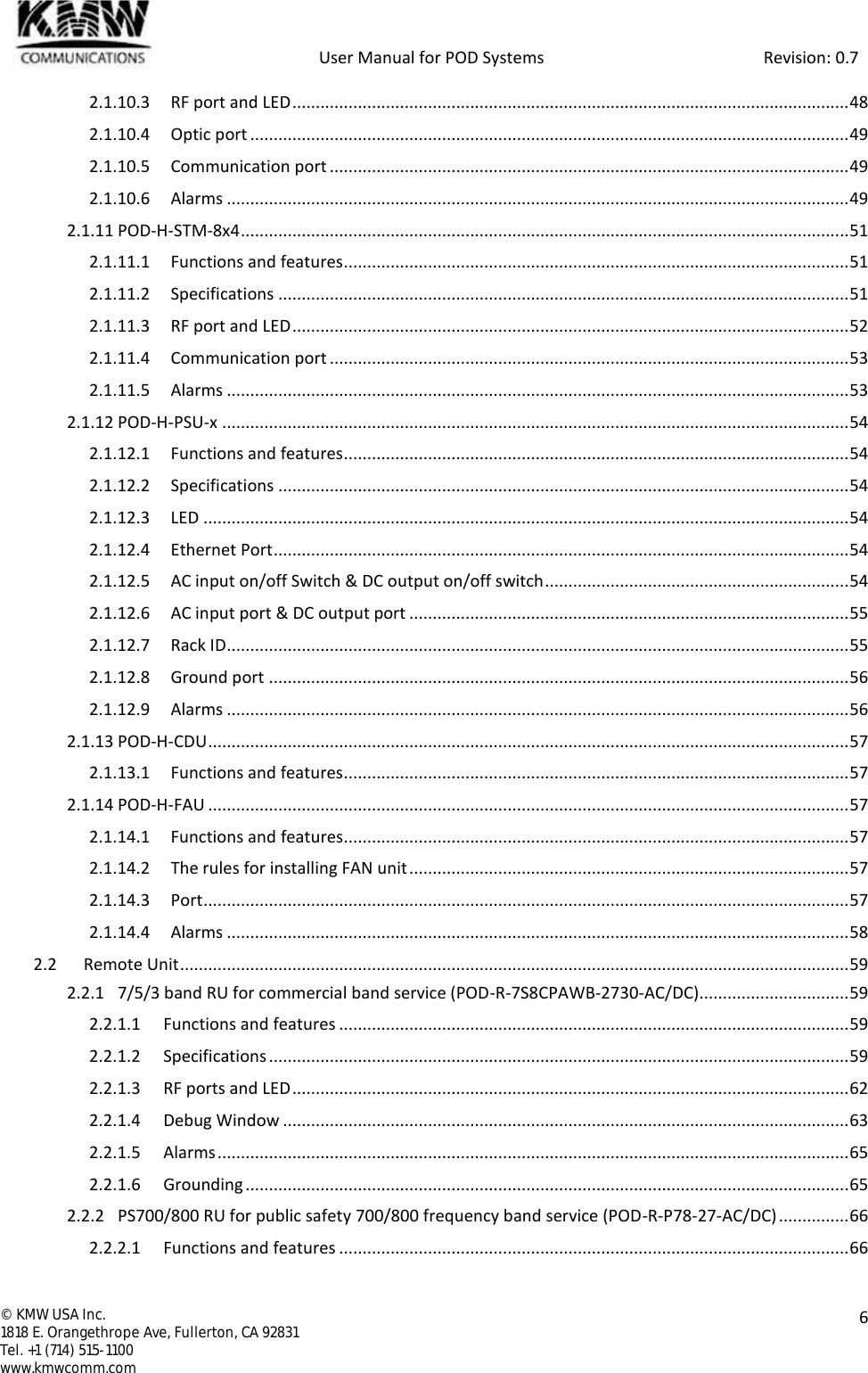            User Manual for POD Systems                                                     Revision: 0.7  ©  KMW USA Inc. 1818 E. Orangethrope Ave, Fullerton, CA 92831 Tel. +1 (714) 515-1100 www.kmwcomm.com  6  2.1.10.3 RF port and LED ....................................................................................................................... 48 2.1.10.4 Optic port ................................................................................................................................ 49 2.1.10.5 Communication port ............................................................................................................... 49 2.1.10.6 Alarms ..................................................................................................................................... 49 2.1.11 POD-H-STM-8x4 .................................................................................................................................. 51 2.1.11.1 Functions and features ............................................................................................................ 51 2.1.11.2 Specifications .......................................................................................................................... 51 2.1.11.3 RF port and LED ....................................................................................................................... 52 2.1.11.4 Communication port ............................................................................................................... 53 2.1.11.5 Alarms ..................................................................................................................................... 53 2.1.12 POD-H-PSU-x ...................................................................................................................................... 54 2.1.12.1 Functions and features ............................................................................................................ 54 2.1.12.2 Specifications .......................................................................................................................... 54 2.1.12.3 LED .......................................................................................................................................... 54 2.1.12.4 Ethernet Port ........................................................................................................................... 54 2.1.12.5 AC input on/off Switch &amp; DC output on/off switch ................................................................. 54 2.1.12.6 AC input port &amp; DC output port .............................................................................................. 55 2.1.12.7 Rack ID ..................................................................................................................................... 55 2.1.12.8 Ground port ............................................................................................................................ 56 2.1.12.9 Alarms ..................................................................................................................................... 56 2.1.13 POD-H-CDU ......................................................................................................................................... 57 2.1.13.1 Functions and features ............................................................................................................ 57 2.1.14 POD-H-FAU ......................................................................................................................................... 57 2.1.14.1 Functions and features ............................................................................................................ 57 2.1.14.2 The rules for installing FAN unit .............................................................................................. 57 2.1.14.3 Port .......................................................................................................................................... 57 2.1.14.4 Alarms ..................................................................................................................................... 58 2.2 Remote Unit ............................................................................................................................................... 59 2.2.1 7/5/3 band RU for commercial band service (POD-R-7S8CPAWB-2730-AC/DC)................................ 59 2.2.1.1 Functions and features ............................................................................................................. 59 2.2.1.2 Specifications ............................................................................................................................ 59 2.2.1.3 RF ports and LED ....................................................................................................................... 62 2.2.1.4 Debug Window ......................................................................................................................... 63 2.2.1.5 Alarms ....................................................................................................................................... 65 2.2.1.6 Grounding ................................................................................................................................. 65 2.2.2 PS700/800 RU for public safety 700/800 frequency band service (POD-R-P78-27-AC/DC) ............... 66 2.2.2.1 Functions and features ............................................................................................................. 66 