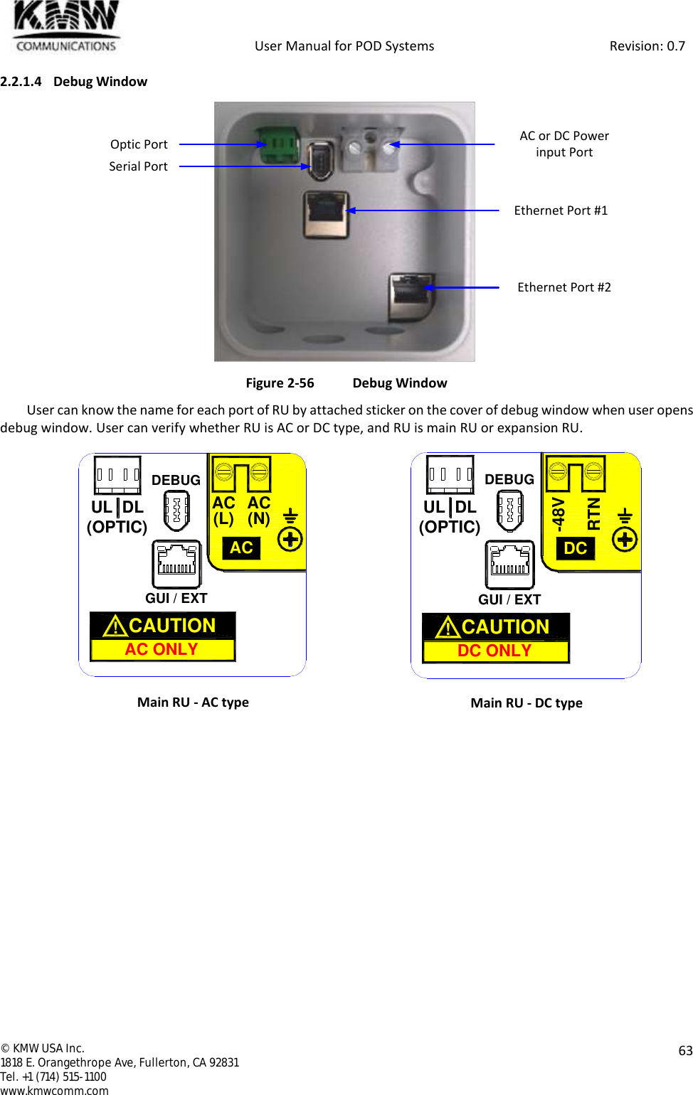            User Manual for POD Systems                                                     Revision: 0.7  ©  KMW USA Inc. 1818 E. Orangethrope Ave, Fullerton, CA 92831 Tel. +1 (714) 515-1100 www.kmwcomm.com  63  2.2.1.4 Debug Window  Figure 2-56  Debug Window User can know the name for each port of RU by attached sticker on the cover of debug window when user opens debug window. User can verify whether RU is AC or DC type, and RU is main RU or expansion RU.  Main RU - AC type  Main RU - DC type Optic Port AC or DC Power input PortSerial PortEthernet Port #1Ethernet Port #2GUI / EXTDEBUGUL DL(OPTIC)AC(L) AC(N)ACAC ONLYCAUTION  !DEBUGGUI / EXTUL DL(OPTIC)RTN-48VDCDC ONLYCAUTION  !