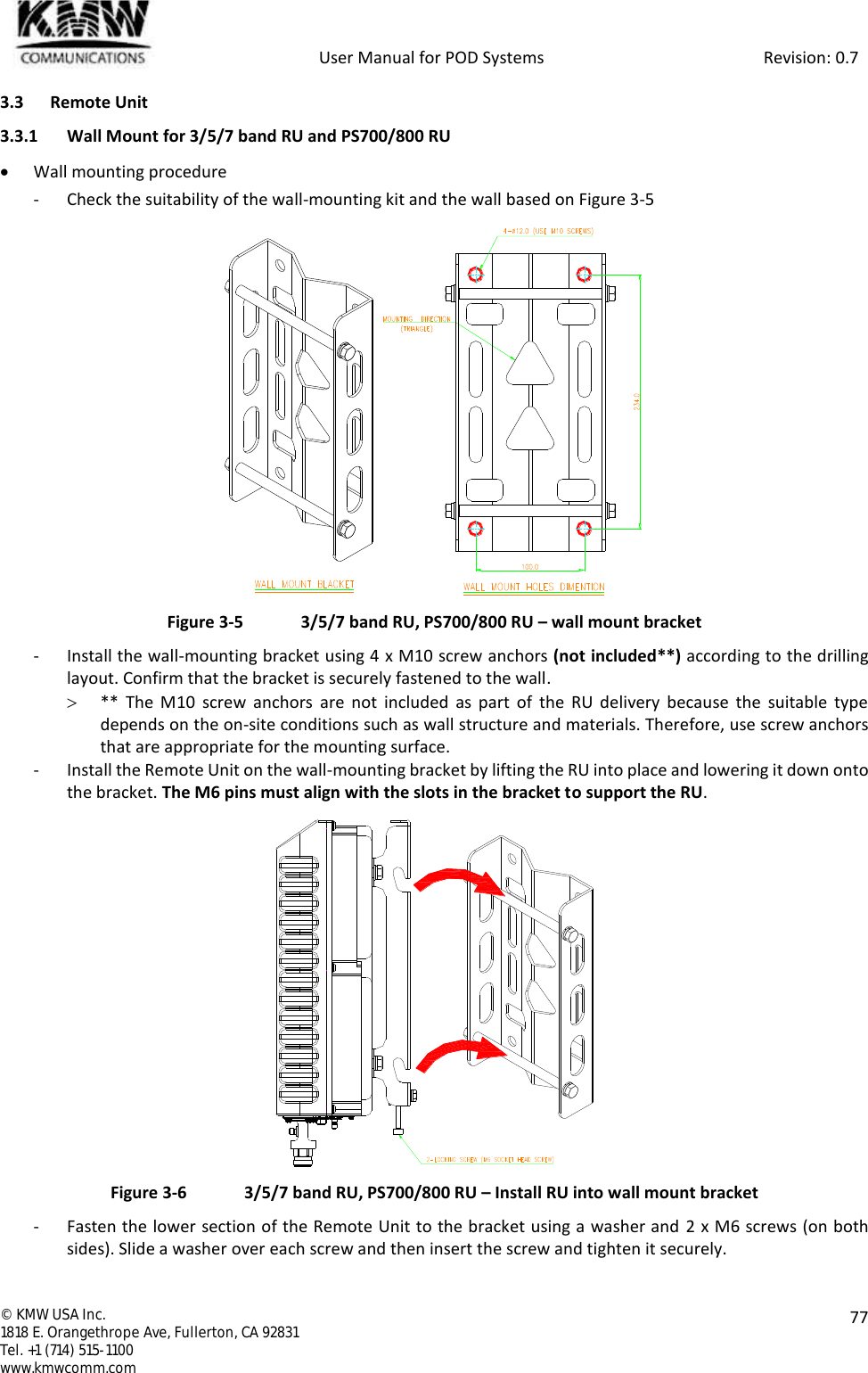            User Manual for POD Systems                                                     Revision: 0.7  ©  KMW USA Inc. 1818 E. Orangethrope Ave, Fullerton, CA 92831 Tel. +1 (714) 515-1100 www.kmwcomm.com  77  3.3 Remote Unit 3.3.1 Wall Mount for 3/5/7 band RU and PS700/800 RU  Wall mounting procedure - Check the suitability of the wall-mounting kit and the wall based on Figure 3-5  Figure 3-5  3/5/7 band RU, PS700/800 RU – wall mount bracket - Install the wall-mounting bracket using 4 x M10 screw anchors (not included**) according to the drilling layout. Confirm that the bracket is securely fastened to the wall.  **  The  M10  screw anchors  are  not  included  as  part  of  the  RU  delivery  because the  suitable  type depends on the on-site conditions such as wall structure and materials. Therefore, use screw anchors that are appropriate for the mounting surface. - Install the Remote Unit on the wall-mounting bracket by lifting the RU into place and lowering it down onto the bracket. The M6 pins must align with the slots in the bracket to support the RU.  Figure 3-6  3/5/7 band RU, PS700/800 RU – Install RU into wall mount bracket - Fasten the lower section of the Remote Unit to the bracket using a washer and 2 x M6 screws (on both sides). Slide a washer over each screw and then insert the screw and tighten it securely. 