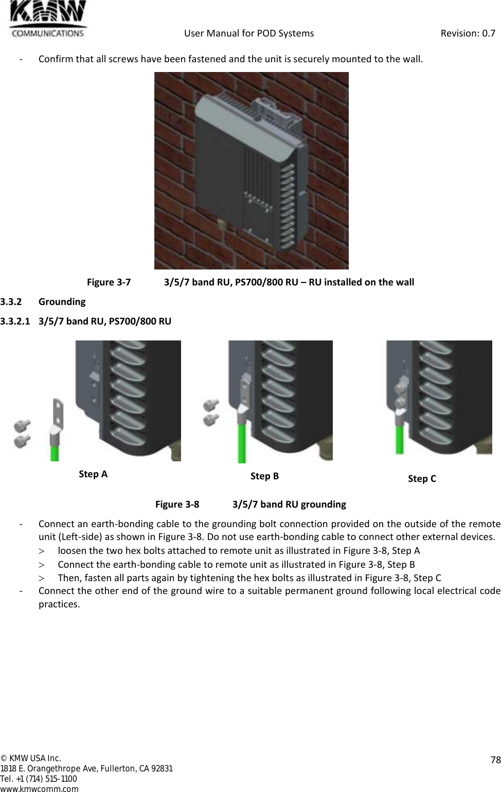            User Manual for POD Systems                                                     Revision: 0.7  ©  KMW USA Inc. 1818 E. Orangethrope Ave, Fullerton, CA 92831 Tel. +1 (714) 515-1100 www.kmwcomm.com  78  - Confirm that all screws have been fastened and the unit is securely mounted to the wall.  Figure 3-7  3/5/7 band RU, PS700/800 RU – RU installed on the wall 3.3.2 Grounding 3.3.2.1 3/5/7 band RU, PS700/800 RU  Step A  Step B  Step C Figure 3-8  3/5/7 band RU grounding - Connect an earth-bonding cable to the grounding bolt connection provided on the outside of the remote unit (Left-side) as shown in Figure 3-8. Do not use earth-bonding cable to connect other external devices.   loosen the two hex bolts attached to remote unit as illustrated in Figure 3-8, Step A  Connect the earth-bonding cable to remote unit as illustrated in Figure 3-8, Step B   Then, fasten all parts again by tightening the hex bolts as illustrated in Figure 3-8, Step C - Connect the other end of the ground wire to a suitable permanent ground following local electrical code practices.    