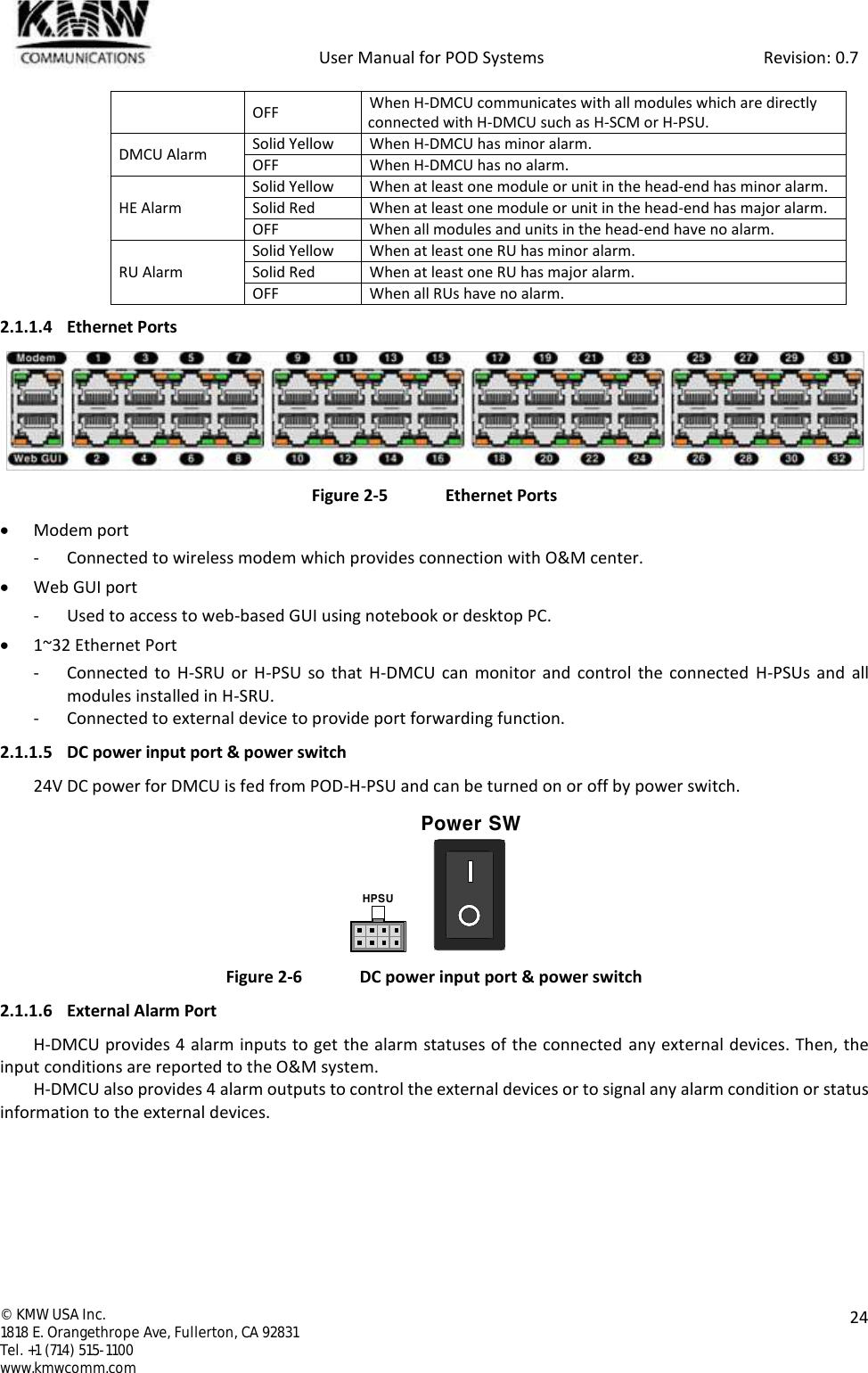            User Manual for POD Systems                                                     Revision: 0.7  ©  KMW USA Inc. 1818 E. Orangethrope Ave, Fullerton, CA 92831 Tel. +1 (714) 515-1100 www.kmwcomm.com  24  OFF When H-DMCU communicates with all modules which are directly connected with H-DMCU such as H-SCM or H-PSU. DMCU Alarm Solid Yellow When H-DMCU has minor alarm. OFF When H-DMCU has no alarm. HE Alarm Solid Yellow When at least one module or unit in the head-end has minor alarm. Solid Red When at least one module or unit in the head-end has major alarm. OFF When all modules and units in the head-end have no alarm. RU Alarm Solid Yellow When at least one RU has minor alarm. Solid Red When at least one RU has major alarm. OFF When all RUs have no alarm. 2.1.1.4 Ethernet Ports  Figure 2-5  Ethernet Ports  Modem port - Connected to wireless modem which provides connection with O&amp;M center.  Web GUI port - Used to access to web-based GUI using notebook or desktop PC.  1~32 Ethernet Port - Connected to H-SRU  or H-PSU so that H-DMCU can monitor and  control  the connected  H-PSUs  and  all modules installed in H-SRU. - Connected to external device to provide port forwarding function. 2.1.1.5 DC power input port &amp; power switch 24V DC power for DMCU is fed from POD-H-PSU and can be turned on or off by power switch.    Figure 2-6  DC power input port &amp; power switch 2.1.1.6 External Alarm Port H-DMCU provides 4 alarm inputs to get the alarm statuses of the connected  any external devices. Then, the input conditions are reported to the O&amp;M system. H-DMCU also provides 4 alarm outputs to control the external devices or to signal any alarm condition or status information to the external devices.  HPSUPower SW