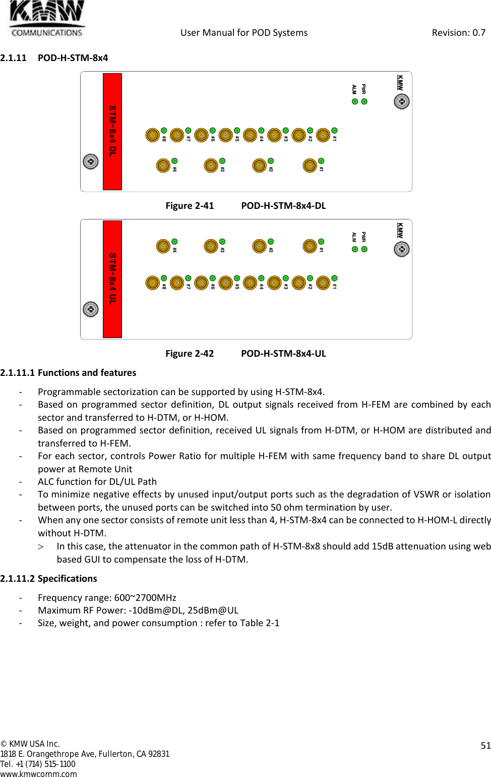            User Manual for POD Systems                                                     Revision: 0.7  ©  KMW USA Inc. 1818 E. Orangethrope Ave, Fullerton, CA 92831 Tel. +1 (714) 515-1100 www.kmwcomm.com  51  2.1.11 POD-H-STM-8x4  Figure 2-41 POD-H-STM-8x4-DL  Figure 2-42 POD-H-STM-8x4-UL 2.1.11.1 Functions and features - Programmable sectorization can be supported by using H-STM-8x4. - Based on programmed sector definition, DL output signals received from H-FEM  are combined by each sector and transferred to H-DTM, or H-HOM. - Based on programmed sector definition, received UL signals from H-DTM, or H-HOM are distributed and transferred to H-FEM. - For each sector, controls Power Ratio for multiple H-FEM with same frequency band to share DL output power at Remote Unit - ALC function for DL/UL Path - To minimize negative effects by unused input/output ports such as the degradation of VSWR or isolation between ports, the unused ports can be switched into 50 ohm termination by user. - When any one sector consists of remote unit less than 4, H-STM-8x4 can be connected to H-HOM-L directly without H-DTM.  In this case, the attenuator in the common path of H-STM-8x8 should add 15dB attenuation using web based GUI to compensate the loss of H-DTM.  2.1.11.2 Specifications - Frequency range: 600~2700MHz - Maximum RF Power: -10dBm@DL, 25dBm@UL - Size, weight, and power consumption : refer to Table 2-1   STM-8x4 DLPWRKMW#1#2#3#4#1#2#3#4#5#6#7#8ALMSTM-8x4 ULPWRKMW#1#2#3#4#1#2#3#4#5#6#7#8ALM