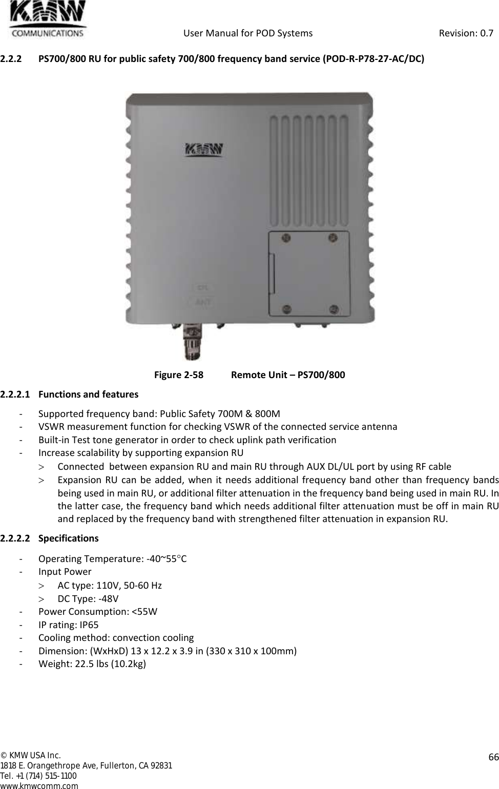            User Manual for POD Systems                                                     Revision: 0.7  ©  KMW USA Inc. 1818 E. Orangethrope Ave, Fullerton, CA 92831 Tel. +1 (714) 515-1100 www.kmwcomm.com  66  2.2.2 PS700/800 RU for public safety 700/800 frequency band service (POD-R-P78-27-AC/DC)   Figure 2-58  Remote Unit – PS700/800 2.2.2.1 Functions and features - Supported frequency band: Public Safety 700M &amp; 800M - VSWR measurement function for checking VSWR of the connected service antenna - Built-in Test tone generator in order to check uplink path verification - Increase scalability by supporting expansion RU  Connected  between expansion RU and main RU through AUX DL/UL port by using RF cable   Expansion RU  can be added,  when it needs additional frequency band other than frequency bands being used in main RU, or additional filter attenuation in the frequency band being used in main RU. In the latter case, the frequency band which needs additional filter attenuation must be off in main RU and replaced by the frequency band with strengthened filter attenuation in expansion RU. 2.2.2.2 Specifications - Operating Temperature: -40~55C - Input Power  AC type: 110V, 50-60 Hz  DC Type: -48V - Power Consumption: &lt;55W - IP rating: IP65 - Cooling method: convection cooling - Dimension: (WxHxD) 13 x 12.2 x 3.9 in (330 x 310 x 100mm) - Weight: 22.5 lbs (10.2kg)  