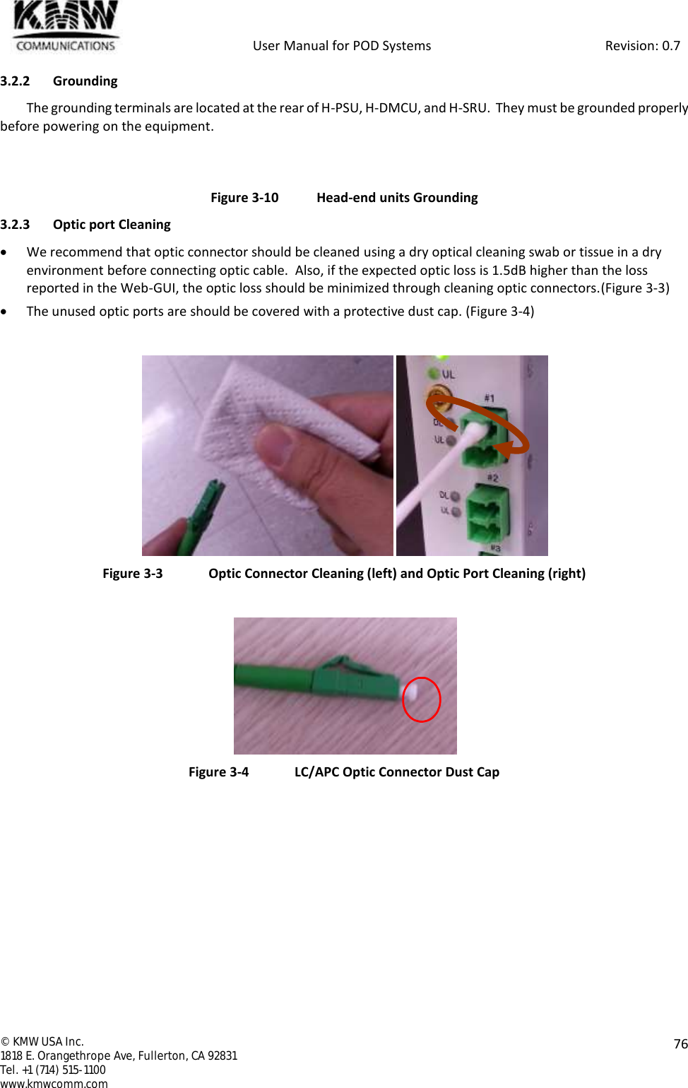            User Manual for POD Systems                                                     Revision: 0.7  ©  KMW USA Inc. 1818 E. Orangethrope Ave, Fullerton, CA 92831 Tel. +1 (714) 515-1100 www.kmwcomm.com  76  3.2.2 Grounding The grounding terminals are located at the rear of H-PSU, H-DMCU, and H-SRU.  They must be grounded properly before powering on the equipment.   Figure 3-10  Head-end units Grounding 3.2.3 Optic port Cleaning  We recommend that optic connector should be cleaned using a dry optical cleaning swab or tissue in a dry environment before connecting optic cable.  Also, if the expected optic loss is 1.5dB higher than the loss reported in the Web-GUI, the optic loss should be minimized through cleaning optic connectors.(Figure 3-3)  The unused optic ports are should be covered with a protective dust cap. (Figure 3-4)   Figure 3-3  Optic Connector Cleaning (left) and Optic Port Cleaning (right)   Figure 3-4  LC/APC Optic Connector Dust Cap   