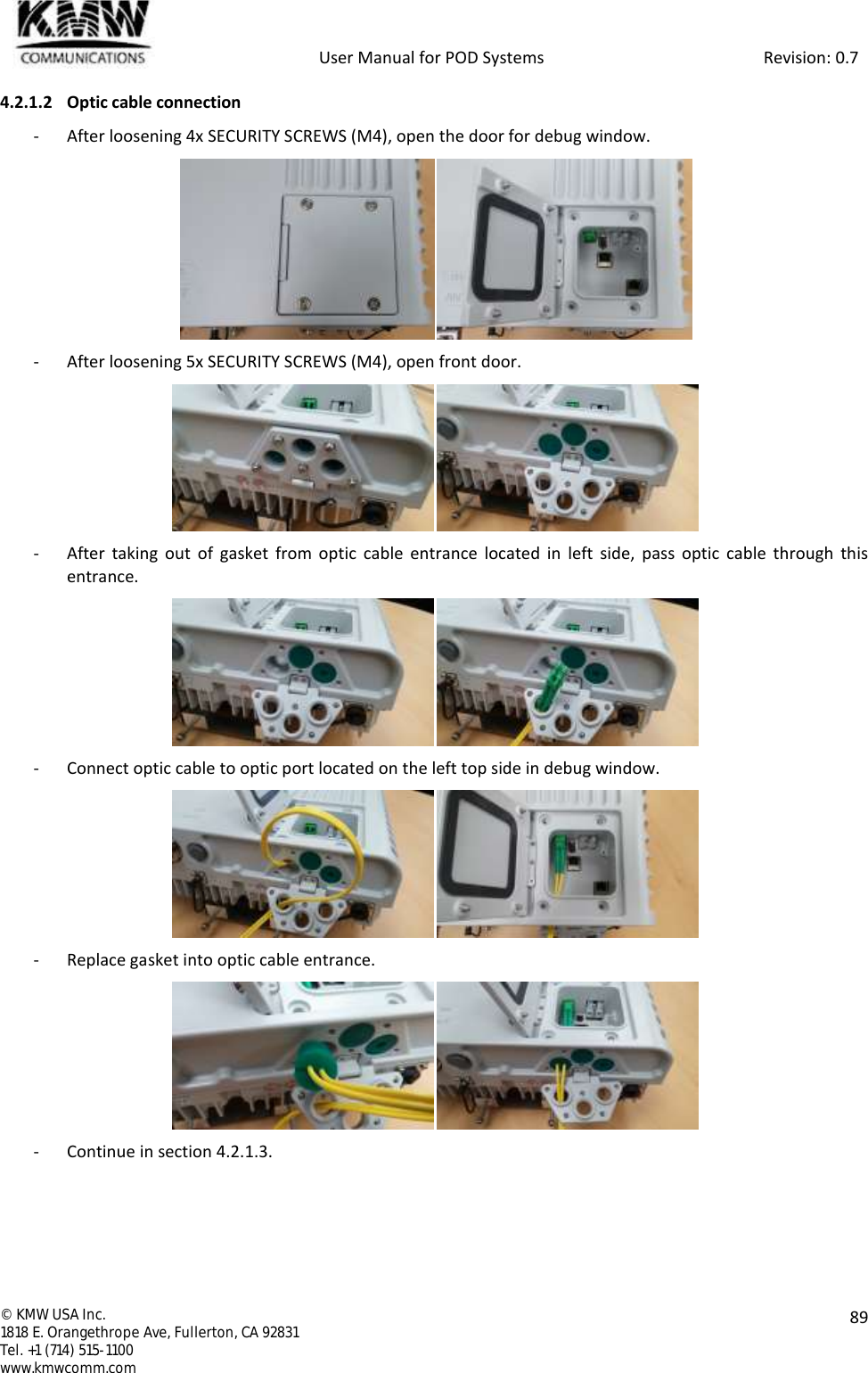            User Manual for POD Systems                                                     Revision: 0.7  ©  KMW USA Inc. 1818 E. Orangethrope Ave, Fullerton, CA 92831 Tel. +1 (714) 515-1100 www.kmwcomm.com  89  4.2.1.2 Optic cable connection - After loosening 4x SECURITY SCREWS (M4), open the door for debug window.  - After loosening 5x SECURITY SCREWS (M4), open front door.  - After  taking  out  of  gasket  from  optic cable entrance located  in  left  side,  pass  optic  cable through  this entrance.  - Connect optic cable to optic port located on the left top side in debug window.  - Replace gasket into optic cable entrance.  - Continue in section 4.2.1.3.   